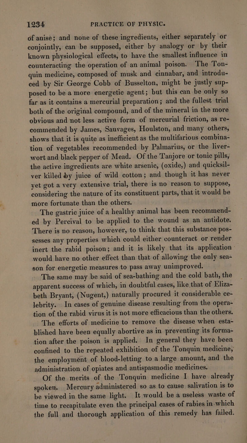 of anise; and none of these ingredients, either separately or conjointly, can be supposed, either by analogy or by their known physiological effects, to have the smallest influence in counteracting the operation of an animal poison. The Ton- quin medicine, composed of musk and cinnabar, and introdu- ced by Sir George Cobb of Busselton, might be justly sup- posed to be.a more energetic agent; but this can be only so far as it contains a mercurial preparation; and the fullest trial both of the original compound, and of the mineral in the more obvious and not less active form of mercurial friction, as re- commended by James, Sauvages, Houlston, and many others, shows that it is quite as inefficient as the multifarious combina- tion of vegetables recommended by Palmarius, or the liver- wort and black pepper of Mead. Of the Tanjore or tonic pills, the active ingredients are white arsenic, (oxide,) and quicksil- ver killed by juice of wild cotton; and though it has never yet got a very extensive trial, there is no reason to suppose, considering the nature of its constituent parts, that it would be more fortunate than the others. The gastric juice of a healthy animal has been recommend- ed by Percival to be applied to the wound as an antidote. There is no reason, however, to think that this substance pos- sesses any properties which could either counteract or render inert the rabid poison; and it is likely that its application » would have no other effect than that of allowing the only sea- son for energetic measures to pass away unimproved. The same may be said of sea-bathing and the cold bath, the apparent success of which, in doubtful cases, like that of Iliza- beth Bryant, (Nugent,) naturally procured it considerable ce- lebrity. In cases of genuine disease resulting from the opera- tion of the rabid virus it is not more efficacious than the others. The efforts of medicine to remove the disease when esta- blished have been equally abortive as in preventing its forma- tion after the poison is applied. In general they have been confined to the repeated exhibition of the Tonquin medicine, the employment of blood-letting to a large amount, and the administration of opiates and antispasmodic medicines. Of the merits of the Tonquin medicine I have already spoken. Mercury administered so as to cause salivation is to be viewed in the same light. It would be a useless waste of time to recapitulate even the principal cases of rabies in-which the full and thorough application of this remedy has failed.