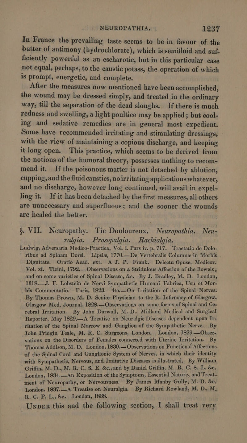 In France the prevailing taste seems to be in favour of the butter of antimony (bydrochlorate), which is semifluid and suf- ficiently powerful as an escharotic, but in this particular case not equal, perhaps, to the caustic potass, the operation of which is prompt, energetic, and complete. After the measures now mentioned have been accomplished, the wound may be dressed simply, and treated in the ordinary way, till the separation of the dead sloughs. If there is much redness and swelling, a light poultice may be applied; but cool- ing and sedative remedies are in general most expedient. Some have recommended irritating and stimulating dressings, with the view of maintaining a copious discharge, and keeping it long open. This practice, which seems to be derived from the notions of the humoral theory, possesses nothing to recom- mend it. If the poisonous matter is not detached by ablution, cupping, and the fluid caustics, no irritating applications whatever, and no discharge, however long continued, will avail in expel- ling it. If it has been detached by the first measures, all others are unnecessary and superfluous; and the sooner the wounds are healed the better. §. VII. Neuropathy. Tic Douloureux. Neuropathia. Neu- ralgia. Prosopalgia. Rachialgia. Ludwig, Adversaria Medico-Practica, Vol. i. Pars iv. p. 717. Tractatio de Dolo- ribus ad Spinam Dorsi. Lipsiz, 1770.—De Vertebralis Column in Morbis Dignitate. Oratio Acad. ext. A J. P. Frank. Delectu Opusc. Medicor. Vol. xi. Ticini, 1792.—Observations on a Stridulous Affection of the Bowels ; and on some varieties of Spinal Disease, &amp;c. By J. Bradley, M. D. London, 1818.—J. F. Lobstein de Nervi Sympathetic Humani Fabrica, Usu et Mor- bis Commentatio. Paris, 1828. 4to.—On Irritation of the Spinal Nerves. _ By Thomas Brown, M. D. Senior Physician to the R. Infirmary of Glasgow. Glasgow Med. Journal, 1828.—Observations on some forms of Spinal and Ce- rebral Irritation. By John Darwall, M. D., Midland Medical and Surgical Reporter, May 1829.—A ‘Treatise on Neuralgic Diseases dependent upon Ir- ritation of the Spinal Marrow and Ganglion of the Sympathetic Nerve. By John Pridgin Teale, M. R. C. Surgeons, London. London, 1829.—Obser- vations on the Disorders of Females connected with Uterine Irritation. By Thomas Addison, M. D. London, 1830.— Observations on Functional Affections. of the Spinal Cord and Ganglionie System of Nerves, in which their identity with Sympathetic, Nervous, and Imitative Diseases is illustrated. By William. Griffin, M. D., M. R. C. S. E. &amp;c., and by Daniel Griffin, M. R. C. S. L. &amp;e. London, 1834.—An Exposition of the Symptoms, Essential Nature, and Treat- ment of Neuropathy, or Nervousness. By James Manby Gully, M. D. &amp;e. London. 1837.—A Treatise on Neuralgia, By Richard Rowland, M. D., M. R. Cc. P. L., &amp;e. London, 1838. Unper this and the following section, I shall treat very