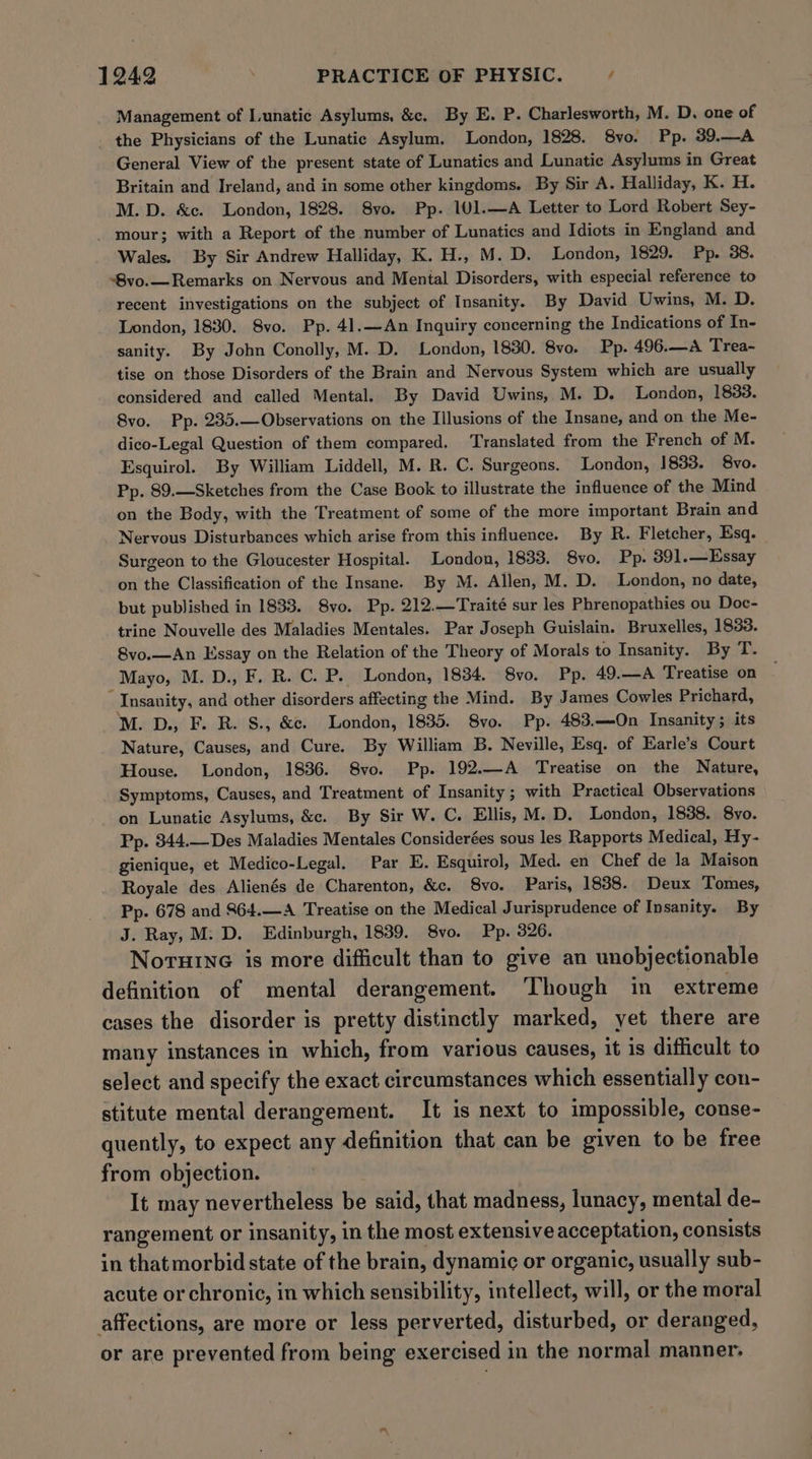 Management of Lunatic Asylums, &amp;c. By E. P. Charlesworth, M. D. one of _ the Physicians of the Lunatic Asylum. London, 1828. 8vo. Pp. 39.—A General View of the present state of Lunatics and Lunatic Asylums in Great Britain and Ireland, and in some other kingdoms. By Sir A. Halliday, K. H. M.D. &amp;ec. London, 1828. S8vo. Pp. 101.—A Letter to Lord Robert Sey- _ mour; with a Report of the number of Lunatics and Idiots in England and Wales. By Sir Andrew Halliday, K. H., M. D. London, 1829. Pp. 38. ‘8vo.— Remarks on Nervous and Mental Disorders, with especial reference to recent investigations on the subject of Insanity. By David Uwins, M. D. London, 1830. 8vo. Pp. 41.—An Inquiry concerning the Indications of In- sanity. By John Conolly, M. D. London, 1830. 8vo. Pp. 496.—A Trea- tise on those Disorders of the Brain and Nervous System which are usually considered and called Mental. By David Uwins, M. D. London, 1833. 8vo. Pp. 235.—Observations on the Illusions of the Insane, and on the Me- dico-Legal Question of them compared. ‘Translated from the French of M. Esquirol. By William Liddell, M. R. C. Surgeons. London, 1833. Svo. Pp. 89.—Sketches from the Case Book to illustrate the influence of the Mind on the Body, with the Treatment of some of the more important Brain and Nervous Disturbances which arise from this influence. By R. Fletcher, Esq. Surgeon to the Gloucester Hospital. London, 1833. 8vo. Pp. 391.—Essay on the Classification of the Insane. By M. Allen, M. D. London, no date, but published in 1833. 8vo. Pp. 212.—Traité sur les Phrenopathies ou Doc- trine Nouvelle des Maladies Mentales. Par Joseph Guislain. Bruxelles, 1833. 8vo.—An Essay on the Relation of the Theory of Morals to Insanity. By T. Mayo, M. D., F. R. C. P. London, 1834. S8vo. Pp. 49.—A Treatise on Insanity, and other disorders affecting the Mind. By James Cowles Prichard, M. D., F. R. S., &amp;c. London, 1835. Svo. Pp. 483.—On Insanity; its Nature, Causes, and Cure. By William B. Neville, Esq. of Earle’s Court House. London, 1836. 8vo. Pp. 192.—A Treatise on the Nature, Symptoms, Causes, and Treatment of Insanity ; with Practical Observations on Lunatic Asylums, &amp;. By Sir W. C. Ellis, M.D. London, 1838. 8vo. Pp. 344.—Des Maladies Mentales Considerées sous les Rapports Medical, Hy- gienique, et Medico-Legal. Par E. Esquirol, Med. en Chef de la Maison Royale des Alienés de Charenton, &amp;e. S8vo. Paris, 1838. Deux Tomes, Pp. 678 and 864.—A Treatise on the Medical Jurisprudence of Insanity. By J. Ray, M: D. Edinburgh, 1839. 8vo. Pp. 326. Noruine is more difficult than to give an unobjectionable definition of mental derangement. Though in extreme cases the disorder is pretty distinctly marked, yet there are many instances in which, from various causes, it is difficult to select and specify the exact circumstances which essentially con- stitute mental derangement. It is next to impossible, conse- quently, to expect any definition that can be given to be free from objection. It may nevertheless be said, that madness, lunacy, mental de- rangement or insanity, in the most extensive acceptation, consists in thatmorbid state of the brain, dynamic or organic, usually sub- acute or chronic, in which sensibility, intellect, will, or the moral affections, are more or less perverted, disturbed, or deranged, or are prevented from being exercised in the normal manner.