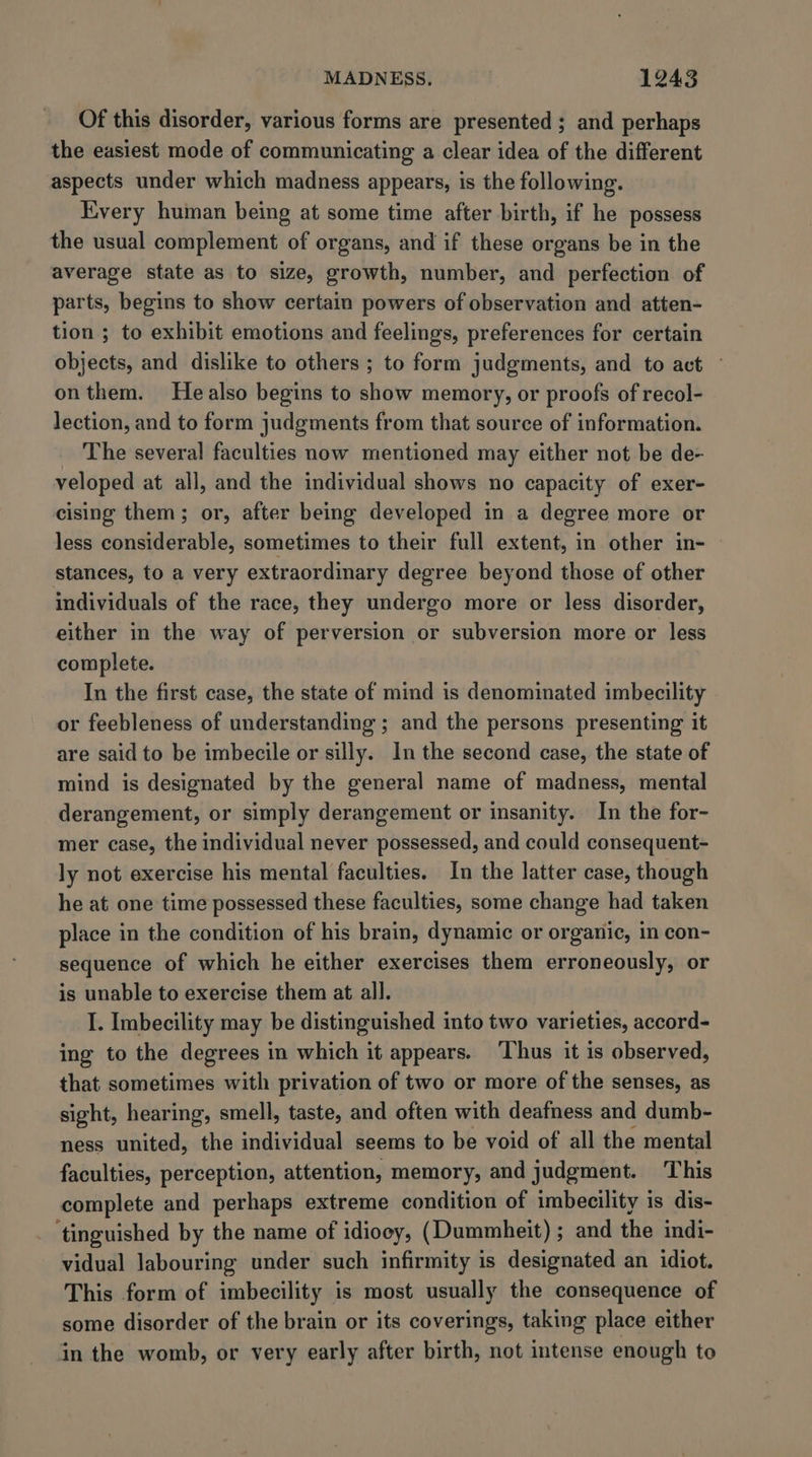 Of this disorder, various forms are presented; and perhaps the easiest mode of communicating a clear idea of the different aspects under which madness appears, is the following. Every human being at some time after birth, if he possess the usual complement of organs, and if these organs be in the average state as to size, growth, number, and perfection of parts, begins to show certain powers of observation and atten- tion ; to exhibit emotions and feelings, preferences for certain objects, and dislike to others ; to form judgments, and to act ~ onthem. Healso begins to show memory, or proofs of recol- lection, and to form judgments from that source of information. The several faculties now mentioned may either not be de- veloped at all, and the individual shows no capacity of exer- cising them; or, after being developed in a degree more or less considerable, sometimes to their full extent, in other in- stances, to a very extraordinary degree beyond those of other individuals of the race, they undergo more or less disorder, either in the way of perversion or subversion more or less complete. In the first case, the state of mind is denominated imbecility or feebleness of understanding ; and the persons presenting it are said to be imbecile or silly. In the second case, the state of mind is designated by the general name of madness, mental derangement, or simply derangement or insanity. In the for- mer case, the individual never possessed, and could consequent- ly not exercise his mental faculties. In the latter case, though he at one time possessed these faculties, some change had taken place in the condition of his brain, dynamic or organic, in con- sequence of which he either exercises them erroneously, or is unable to exercise them at all. I. Imbecility may be distinguished into two varieties, accord- ing to the degrees in which it appears. ‘Thus it is observed, that sometimes with privation of two or more of the senses, as sight, hearing, smell, taste, and often with deafness and dumb- ness united, the individual seems to be void of all the mental faculties, perception, attention, memory, and judgment. This complete and perhaps extreme condition of imbecility is dis- ‘tinguished by the name of idiooy, (Dummheit); and the indi- vidual labouring under such infirmity is designated an idiot. This form of imbecility is most usually the consequence of some disorder of the brain or its coverings, taking place either in the womb, or very early after birth, not intense enough to