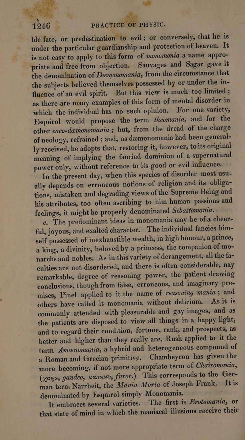 PRACTICE O} OF ~~ ble fate, or predestination to evil; or conversely, that he is under the particular guardianship and protection of heaven. It is not easy to apply to this form of monomonia a name appro- priate and free from objection. Sauvages and Sagar gave it the denomination of Demonomania, from the circumstance that the subjects believed themselves possessed by or under the in- fluence of an evil spirit. But this view is much too limited; as there are many examples of this form of mental disorder in which the individual has no such opinion. For one variety, Esquirol would propose the term theomania, and for the other caco-demonomania ; but, from the dread of the charge of neology, refrained ; and, as deemonomania had been general- ly received, he adopts that, restoring it, however, to its original meaning of implying the fancied dominion of a supernatural power only, without reference to its good or evil influence. In the present day, when this species of disorder most usu- ally depends on erroneous notions of religion and its obliga- tions, mistaken and degrading views of the Supreme Being and his attributes, too often ascribing to him human passions and feelings, it might be properly denominated Sebastomania. c. The predominant ideas in monomania may be of a cheer- ful, joyous, and exalted character. ‘The individual fancies him- self possessed of inexhaustible wealth, in high honour, a prince, a king, a divinity, beloved by a princess, the companion of mo- narchs and nobles. As in this variety of derangement, all the fa- culties are not disordered, and there is often considerable, nay remarkable, degree of reasoning power, the patient drawing conclusions, though from false, erroneous, and imaginary pre- mises, Pinel applied to it the name of reasoning mania; and others have called it monomania without delirium. As it is commonly attended with pleasurable aud gay images, and as the patients are disposed to view all things in a happy light, and to regard their condition, fortune, rank, and prospects, as better and higher than they really are, Rush applied to it the term Amenomania, a hybrid and heterogeneous compound of a Roman and Grecian primitive. Chambeyron has given the more becoming, if not more appropriate term of Chairomania, (ncctigag gaudeo, juouvopucts, furor.) This corresponds to the Ger- man term Narrheit, the Mania Moria of Joseph Frank. It is denominated by Esquirol simply Monomania. Y It embraces several varieties. The first is Erotomania, or that state of mind in which the maniacal illusions receive their