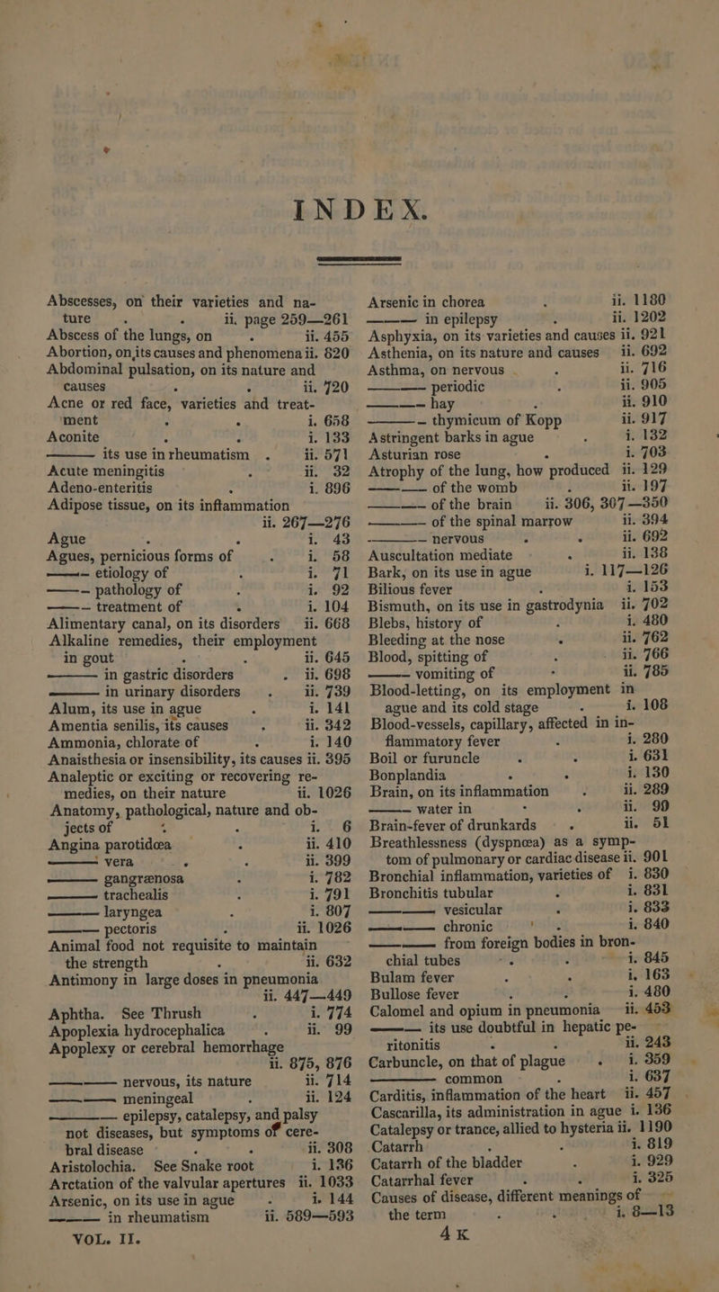 Abscesses, on their varieties and na- ture ; : ii, page 259—261 Abscess of the lungs, on ii. 455 Abortion, on,its causes and phenomena ii. 20 Abdominal bia on its nature and causes : ii. 720 Acne or red fied varieties and treat- ‘ment : ° i. 658 Aconite : : i. 133 its use inrheumatism . ii. 571 Acute meningitis ; ii. 32 Adeno-enteritis i. 896 Adipose tissue, on its inftammation li. 267—276 Ague é i. 43 Agues, pernicious forms of i. 58 ——- etiology of : 1 a ——-- pathology of i. 92 ——- treatment of ° i. 104 Alimentary canal, on its disorders ii. 668 Alkaline remedies, their employment — in gout : iil. 645 in gastric disorders . i. 698 in urinary disorders. ii. 739 Alum, its use in ague , i. 141 Amentia senilis, its causes ; ii. 342 Ammonia, chlorate of : i. 140 Anaisthesia or insensibility , its causes ii. 395 Analeptic or exciting or recovering re- medies, on their nature il. 1026 Anatomy, pathological, nature and i jects of : : 6 Angina parotidea _ : ii. i, 410 = vera . ii. 399 gangrenosa i. 782 —— trachealis 1. 791 laryngea i. 807 — pectoris ii. 1026 Animal food not requisite to maintain the strength ii. 632 Antimony in large doses in pneumonia ii. 447—449 Aphtha. See Thrush i. 774 Apoplexia hydrocephalica : ii. 99 Apoplexy or cerebral hemorrhage li. 875, 876 —— nervous, its nature ii. 714 ————. meningeal ii. 124 — epilepsy, catalepsy, and palsy not diseases, but symptoms or cere- bral disease : ‘ ii. 308 Aristolochia. See Snake root i. 136 Arctation of the valvular apertures ii. 1033 Arsenic, on its use in ague - 1. 144 ———— in rheumatism ii. 589—593 VOL. II. ii. 1180 li. 1202 921 Arsenic in chorea —— — in epilepsy Asphyxia, on its varieties and causes ii. Asthenia, on its nature and causes ii. 692 Asthma, on nervous . a ii. 716 —- periodic : ii. 905 ne AY ii. 910 as thymicum of Kopp ii. 917 Astringent barks in ague : i. 132 Asturian rose 1. 703 Atrophy of the lung, how ‘produced ii. 129 ———- of the womb ii. 197 ~25.-\of the brain il. 306, 307 —350 —_——-~ of the spinal marrow ii. 394 - — nervous : . ii. 692 Auscultation mediate : ii. 138 Bark, on its use in ague 1 1L7—126 Bilious fever 1. 153 Bismuth, on its use in gastrodynia ii. 702 Blebs, history of ] i. 480 Bleeding at. the nose ° ii. 762 Blood, spitting of f . ii. 766 — vomiting of , ii. 785 Blood-letting, on its employment in ague and its cold stage i. Blood-vessels, capillary, affected in in- flammatory fever i i. 280 Boil or furuncle 4 as i. 631 Bonplandia : . i. 130 Brain, on its inflammation J ii. 289 — water in : y ii. 99 Brain-fever of drunkards = ii. 51 Breathlessness (dyspneea) as a symp- tom of pulmonary or cardiac disease ii. 901 Bronchial inflammation, varieties of i. 830 Bronchitis tubular i. 831 —— vesicular é i. 833 Sesintnme! CHYONIC ' i. 840 ———— from foreign bodies in bron- chial tubes aa 1. 845 Bulam fever i. 163 Bullose fever ; i. 480 Calomel and opium in pneumonia il. 453, ——— its use doubtful in hepatic pe- ritonitis ii. 243 Carbuncle, on that of plague - +1, 359 common i. 637 Carditis, inflammation of the heart ii. 457 Cascarilla, its administration in ague i. 136 Catalepsy or trance, allied to hysteria ii. 1190 -Catarrh i. 819 Catarrh of the Siedler 1. 929 Catarrhal fever i. 325 Causes of disease, different meanings of =~ the term i, B13 4k