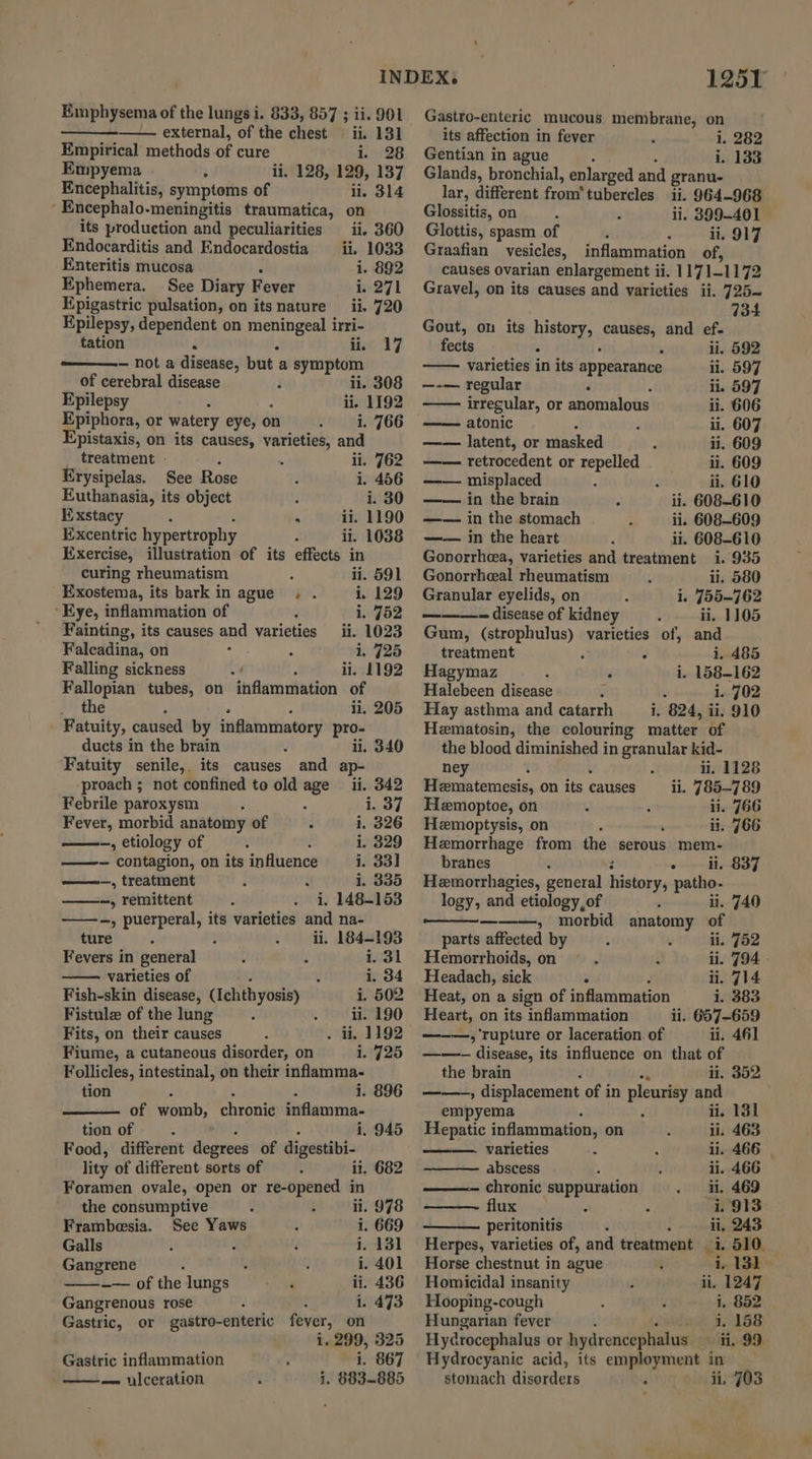 external, of the chest ii. 131 Empirical methods of cure 1.26 Empyema ii, 128, 129, 137 Encephalitis, symptoms of li. 314 ‘ Encephalo-meningitis traumatica, on its production and peculiarities ii. 360 Endocarditis and Endocardostia _ ii. 1033 Enteritis mucosa i. 892 Ephemera. See Diary Fever i. 271 Epigastric pulsation, on its nature ii. 720 Epilepsy, dependent on pp irri- tation é on 17 — not a disease, but a symptom of cerebral disease ii. 308 Epilepsy ii, 1192 Epiphora, or watery eye, on i. 766 Epistaxis, on its causes, varieties, and _ treatment - ii. 762 Erysipelas. See Rose i. 456 Euthanasia, its object i. 30 E:xstacy : . ii. 1190 Excentric hypertrophy ii. 1038 Exercise, illustration of its effects in curing rheumatism ii. 591 Exostema, its bark in ague . . i. 129 Kye, inflammation of i. 752 Fainting, its causes and varieties ii. 1023 Falcadina, on 1. 725 Falling sickness ii. 1192 Fallopian tubes, on inflammation of i the : ii, 205 Fatuity, caused by inflammatory pro- ducts in the brain ii. 340 Fatuity senile, its causes and ap- ‘proach ; not confined to old age ii. 342 Febrile paroxysm ; ; i. 37 Fever, morbid anatomy of 3 i. 326 —-, etiology of i. 329 ——- contagion, on its influence i. 33] —~_, treatment i 1. 335 —, remittent . i, 148-153 —, puerperal, its varieties and na- ture ii. 184-193 Fevers in general i. 31 varieties of i. 34 Fish-skin disease, (ichthyosis) i. 502 Fistulz of the lung ii. 190 Fits, on their causes . ii, 1192 Fiume, a cutaneous disorder, on 1.725 Follicles, intestinal, on their inflamma- tion : i. 896 of womb, chronie inflamma- tion of - i, 945 Food, different degrees of digestibi- lity of different sorts of ; ii. 682 Foramen ovale, open or re-opened in the consumptive : i ii. 978 Frambesia. See Yaws / i. 669 Galls : : : i. 131 Gangrene : ; i. 401 ——~+— of the lungs aa ii. 436 Gangrenous rose 2 i. 473 Gastric, or gastro-enteric fever, on 1. 299, 325 Gastric inflammation 3 i 867 ——- nlceration i. 883-885 1251 Gastro-enteric mucous membrane, on its affection in fever i. 282 Gentian in ague : i. 133 Glands, bronchial, enlarged and granu- lar, different from tubercles ii. 964-968 — Glossitis, on ii. 399-401 Glottis, spasm of ii. 917 Graafian vesicles, inflammation of, causes Ovarian enlargement ii. | 171-1172 Gravel, on its causes and varieties ii. 725— 734 Gout, on its history, a and ef- fects ii. 592 varieties in its appearance ii. 597 —-— regular : li. 597 irregular, or anomalous ii. 606 atonic , ul. 607 —— latent, or masked : ii. 609 —— retrocedent or repelled ii. 609 a misplaced : ‘ ii. 610 in the brain ii. 608-610 —— in the stomach ii. 608-609 —— in the heart ii. 608-610 Gonorrheea, varieties and treatment i. 935 Gonorrheeal rheumatism ii. 580 Granular eyelids, on i. 755-762 doi - disease of kidney ii. 1105 Gum, (strophulus) varieties of, and treatment ‘ i. 485 Hagymaz : f i. 158-162 Halebeen disease 1. 702 Hay asthma and catarrh 8 824, ii. 910 Hematosin, the colouring matter of the blood diminished in granular kid- ney ii. 1128 Hematemesis, on its causes il. 785-789 Hemoptoe, on c ‘ ii. 766 Hemoptysis, on ‘ ii. 766 Hemorrhage from the serous mem- branes 8 2 ii. 837 Hemorrhagies, general history, patho. logy, and etiology, of ii. 740 ———, morbid anatomy of parts affected by ii. 752 Hemorrhoids, on ii. 794 Headach, sick r ii. 714 Heat, on a sign of inflammation i. 383 Heart, on its inflammation ii. 657-659 ———, ‘rupture or laceration. of ii. 461 ——- disease, its influence on that of the brain aL ii. 352 -——-; displacement of in pleurisy and empyema 2 ii. 131 Hepatic inflammation, on ii. 463 varieties il. 466 | abscess ii. 466 chronic suppuration ii. 469 flux i. 913 peritonitis ii, 243 Herpes, varieties of, and treatment 1.510 | Horse chestnut in ague “i 131 Homicidal insanity ii, 1247 Hooping-cough i. 852 Hungarian fever ; oidack a7 138 Hycrocephalus or hydrencephalus ~ ii, 99 Hydrocyanic acid, its employment in stomach disorders i ii, 703