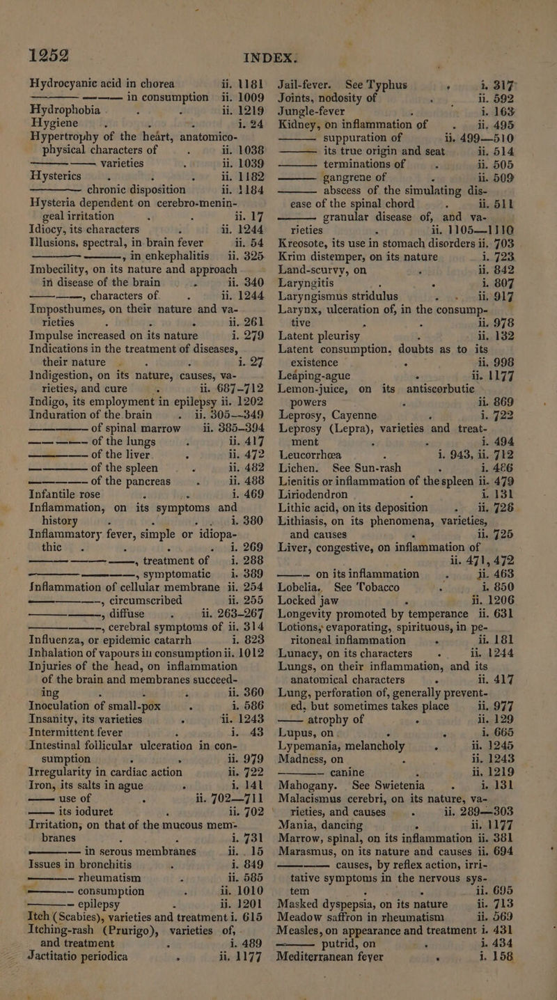 Hydrocyanie acid in chorea ii. 1181 Jail-fever. See Typhus ' i, 317 — ——— in consumption ii. 1009 Joints, nodosity of ‘ li. 592 Hydrophobia ii. 1219 Jungle-fever i. 163 Hygiene : i, 24 Kidney, on inflammation of li. 495 Hypertrophy of the heart, anatomico- suppuration of ii. 499—510 physical characters of ; ii. 1038 its true origin and seat ii. 514 varieties ii. 1039 terminations of . ii. 505 Hysterics s d : ii, 1182 gangrene of : li. 509 chronic disposition ii. 1184 abscess of the simulating dis- Hysteria dependent on cerebro-menin- ease of the spinal chord : ii. 511 geal irritation ii. 17 granular disease of, and va- Idiocy, its characters li, 1244 rieties i ii, 1105—1110 Tllusions, spectral, in- brain fever ii. 54 Kreosote, its use in stomach disorders ii. 703 , inenkephalitis ii. 325 Krim distemper, on its nature ye Imbecility, on its nature and approach Land-scurvy, on ii. 842 in disease of the brain... ii. 340 Laryngitis : i. 807 —-—, characters of. ii, 1244 Laryngismus stridulus ii, 917 Imposthumes, on their nature and va- rieties - 11. 261 Impulse increased on akg nature i,.249 Indications in the treatment of diseases, their nature : Indigestion, on its nature, causes, va- rieties, and cure : i. 687-712 Indigo, its employment in epilepsy ii. 1202 Induration of the. brain ii. 305-349 i. 27 — —of spinal marrow ii. 385-394 —— —-—- of the lungs ¥ li. 417 ———_———— Of the liver 4 ay472 _—— of the spleen ‘ iil. 482 ————- of the pancreas : ii. 488 Infantile rose 2 ‘ i. 469 Inflammation, on_ its Ade snes and history : i. 380 Inflammatory fever, simple or “idiopa- thie} , i. 269 288 389 ————, estrienk te 1. ————, symptomatic i. Inflammation of cellular membrane ii. 254 —-, circumscribed li. 255 —-, diffuse li. 263-267 -, cerebral symptoms of ii. 314 Influenza, or epidemic catarrh i. 823 Inhalation of vapours in consumption ii. 1012 Injuries of the head, on inflammation of the brain and membranes succeed- ing li. 360 Inoculation of small-pox : i. 586 Insanity, its varieties 4 li. 1243 Intermittent fever , Ludo Intestinal follicular utseeatine in con- sumption - . ii. 979 Irregularity in cardiac action ii. 722 Iron, its salts in ague i, 141 use of ii. 702—7 11 its ioduret Irritation; on that of chads mucous mem- branes : i. 731 eer iD SETOUS membranes 11.....15 Issues in bronchitis i. 849 ———-— rheumatism Z li. 585 = — consumption ii. 1010 — epilepsy i ii. 1201 Itch (Scabies), varieties and treatment i. 615 Itching-rash (Prurigo), varieties of, . and treatment : i. 489 Jactitatio periodica . ii, 1177 ‘- Larynx, ulceration of, in the consump- tive li. 978 Latent pleurisy | ii, 132 Latent consumption, doubts as to its existence . 11, 998 Leaping-ague . ii. 1177 Lemon-juice, on its antiscorbutic powers ii. 869 Leprosy, Cayenne i. 722 Leprosy (Lepra), varieties ‘and treat- ment . 5 i. 494 Leucorrhcea i. 943, ii. 712 Lichen. See Sun-rash 1. 486 Lienitis or inflammation of the spleen ii. 479 Liriodendron i, 131 Lithic acid, on its deposition -_ li, 726 Lithiasis, on its phenomena, varieties, and causes il. 725 Liver, congestive, on inflathmation of ii. 471, 472 — on its inflammation ii. 463 Lobelia.. See ‘Tobacco i. 850 Locked jaw ii. 1206 Longevity promoted by temperance ii. 631 Lotions, evaporating, spirituous, in pe- ritoneal inflammation . ii, 181 Lunacy, on its characters il, 1244 Lungs, on their inflammation, and its anatomical characters . ii. 417 Lung, perforation of, generally prevent- ed, but sometimes takes place ii, 977 atrophy of li. 129 Lupus, on. - 1. 665 Lypemania, melancholy 4 ii. 1245 Madness, on li. 1243 — — canine c ii, 1219 Mahogany. See Swietenia ° i. 131 Malacismus cerebri, on its nature, va- Tieties, and causes. ii. 289—303 Mania, dancing 4 ii. 11977 Marrow, spinal, on its inflammation ii. 381 Marasmus, on its nature and causes ii. 694 causes, by reflex action, irri- tative symptoms in the nervous sys- tem 4 li. 695 Masked dyspepsia, on its nature ii. 713 Meadow saffron in rheumatism li. 569 Measles, on appearance and treatment i. 431 ‘putrid, on : i. 434 Mediterranean feyer ‘ i. 158