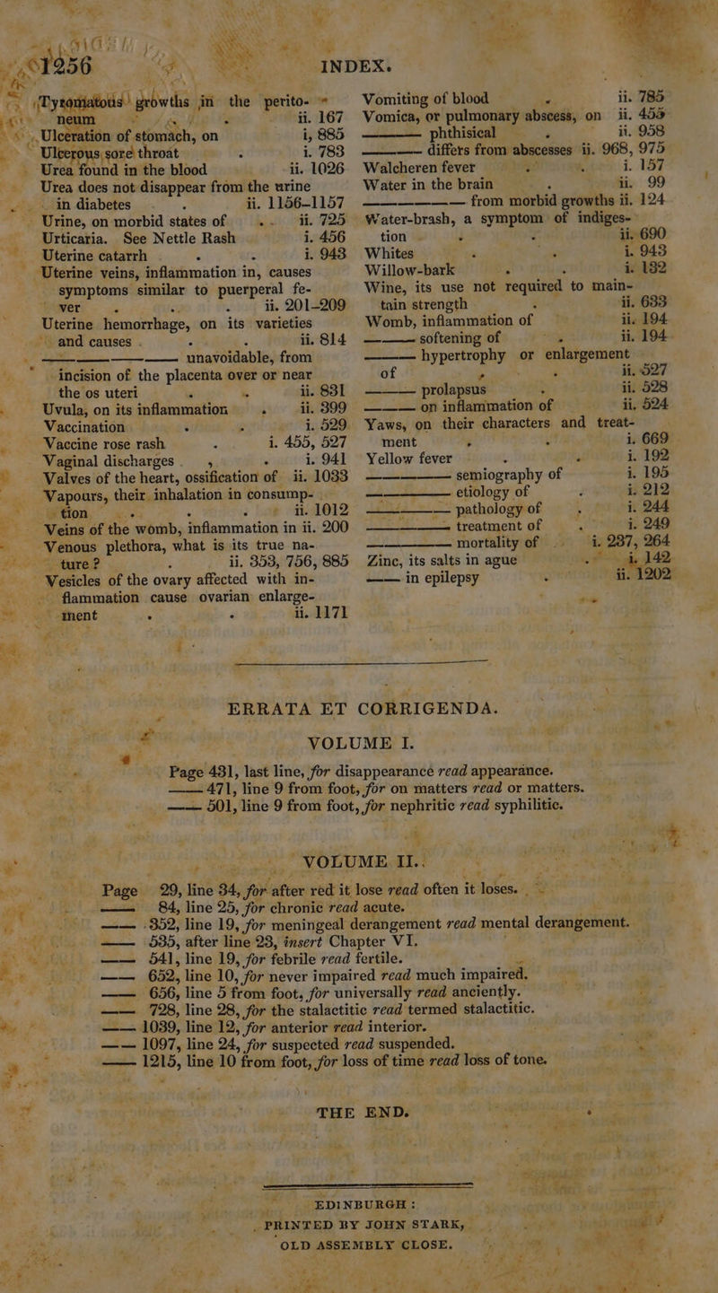 Rye Nd \ Ni i = ‘ « Mae 2 4 10-8 / SERS ky bs heat ee De we | itso et aH ad NE XL | a 2 yeas growls in the: perita » Vomiting of blood — i ii. 785 i ; i. 167 Vomica, or pulmonary abscess, on ii, 453° Ras, Ulcera tiie of ‘atomach, on HW 885 phthisical &gt; ii. 958 ~ Uleero TOUS | § sore throat : i. 783 —— differs from abscesses ii. 968, 975 . Urea Wounds in the blood ii. 1026. Walcherenfever = =. 3 i. 157 Urea does not disappear from the urine Water in the brain iy 99 -- Urine, on morbid states of a ll ER FDS Urticaria. See Nettle Rash i. 456 Uterine catarrh a : i. 943 ia, at _ in diabetes ii. 1156-1157 symptoms similar to puerperal fe- ' ver , ii. 201-209 Uterine hemorrhage, on its ay i . i. 814 — unavoidable, Loui incision of the placenta over or near the os uteri ‘ ii. 831 Uvula, on its inflammation  ii. 399 Vaccination H 1. 529. i, 455, 527 Vaginal discharges. , i. 941 Valves of the heart, ossification of ii. 1033 Vapours, their. inhalation in consump- tion — - ii. 1012 ii. 353, 756, 885 - flammation cause ovarian enlarge- ii. 1171 __——— from morbid growths ii. 124 Water-brash, a symptom of indiges- tion : : ii. 690 Whites ‘ i. 943 Willow-bark ay i. 182 Wine, its use not required to main- tain strength ii. 633 Womb, inflammation of ii. 194 ——— softening of a ii. 194. hypertrophy or enlargement of ‘ ii. 027 — _. prolapsus ii. 528 ——— on inflammation of ii, 524 Yaws, on their characters and treat- 669 . ment $ i. Yellow fever 3 mn i. 192 ————— semiography of i. 195 pe See etiology of d i. 212 ————— pathology of , i. 244 eee treatment of i. 249 ome — mortality of i. 237, 264 Zinc, its salts in ague Ss hy 142, —— in epilepsy wen ii. 1202 i sal VOLUME I. : Page 431, last line, for disappearance read appearance. - 471, line 9 from foot, for on matters read or matters. —— 501, line 9 from foot, for nephritic read syphilitic. phen ae 3 VOLUME iI. ie. ip ap Page 29, line 34, ioe after: red it lose read often it: fom + — 84, line 25, for chronic read acute. ; fy x = Le ‘ 3 ' \ . a ¥ 3 ut i ae ; est : ae EDINBURGH : (Guage Je _ , PRINTED BY JOHN STARK, ae Mit ? | OLD ASSEMBLY CLOSE. OC Cee 4 €.4 4 : : ’ Pi ‘ . ’ v4 a a% h - Ps ‘f a, rie A F