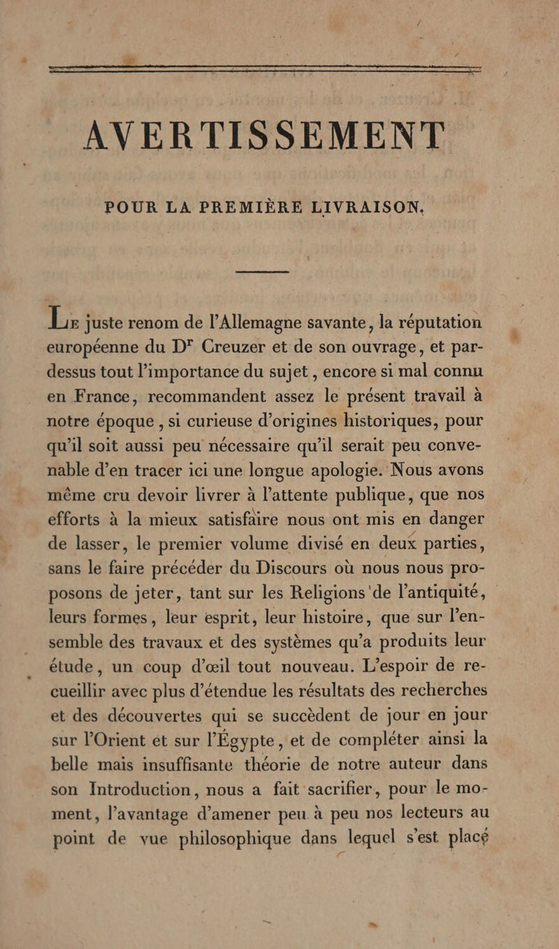 AVERTISSE MENT POUR LA PREMIERE LIVRAISON. L: juste renom de l’Allemagne savante, la réputation européenne du D? Creuzer et de son ouvrage, et par- dessus tout l’importance du sujet , encore si mal connu en France, recommandent assez le présent travail à notre époque , si curieuse d'origines historiques, pour qu'il soit aussi peu nécessaire qu’il serait peu conve- nable d’en tracer ici une longue apologie. Nous avons même cru devoir livrer à l’attente publique, que nos efforts à la mieux satisfaire nous ont mis en danger de lasser, le premier volume divisé en deux parties, sans le faire précéder du Discours où nous nous pro- posons de jeter, tant sur les Religions'de l'antiquité, leurs formes, leur esprit, leur histoire, que sur l’en- semble des travaux et des systèmes qu’a produits leur étude, un coup d’eil tout nouveau. L'espoir de re- cueillir avec plus d’étendue les résultats des recherches et des découvertes qui se succèdent de jour en jour sur l'Orient et sur l'Égypte, et de compléter ainsi la belle mais insuffisante théorie de notre auteur dans son Introduction, nous a fait sacrifier, pour le mo- ment, l'avantage d'amener peu à peu nos lecteurs au point de vue philosophique dans lequel s’est placé | F |