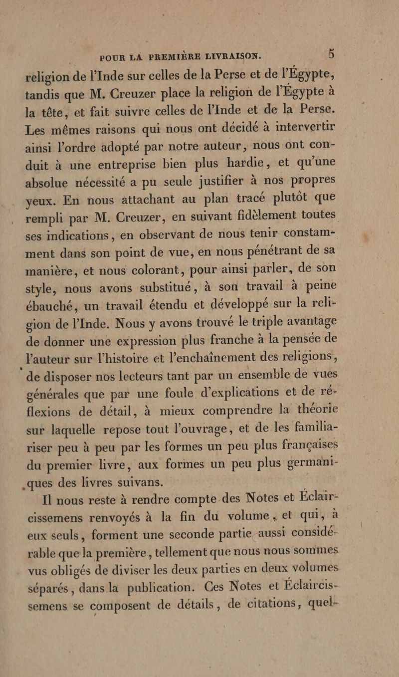 religion de l’Inde sur celles de la Perse et de l'Égypte, tandis que M. Creuzer place la religion de l'Égypte à la tête, et fait suivre celles de l'Inde et de la Perse. Les mêmes raisons qui nous ont décidé à intervertir ainsi l’ordre adopte par notre auteur, nous ont con- duit à une entreprise bien plus hardie, et qu’une absolue nécessité a pu seule justifier à nos propres yeux. En nous attachant au plan tracé plutôt que rempli par M. Creuzer, en suivant fidèlement toutes ses indications, en observant de nous tenir constam- ment dans son point de vue, en nous pénétrant de sa manière, et nous colorant, pour ainsi parler, de son style, nous avons substitué, à son travail à peine ébauché, un travail étendu et développé sur la reli- gion de l’Inde. Nous y avons trouvé le triple avantage de donner une expression plus franche à la pensée de l'auteur sur l'histoire et l’enchaînement des religions, de disposer nos lecteurs tant par un ensemble de vues générales que par une foule d'explications et de ré- flexions de détail, à mieux comprendre la théorie sur laquelle repose tout l'ouvrage, et de les familia- riser peu à peu par les formes un peu plus françaises du premier livre, aux formes un peu plus germani- .ques des livres suivans. Il nous reste à rendre compte des Notes et Eclair- cissemens renvoyés à la fin du volume, et qui, à eux seuls, forment une seconde partie aussi considé- rable que la première , tellement que nous nous sommes vus obligés de diviser les deux parties en deux volumes séparés, dans la publication. Ces Notes et Eclaircis- semens se composent de details, de citations, quel-