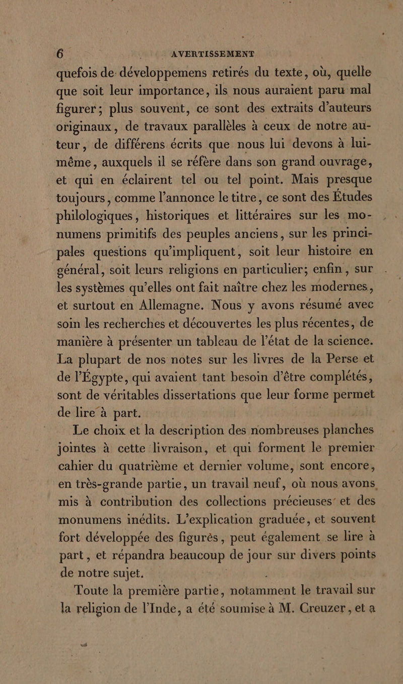 quefois de: développemens retirés du texte, où, quelle que soit leur importance, ils nous auraient paru mal figurer; plus souvent, ce sont des extraits d'auteurs originaux , de travaux parallèles à ceux de notre au- teur, de différens écrits que nous lui devons à lui- même, auxquels il se réfère dans son grand ouvrage, _et qui en éclairent tel ou tel point. Mais presque toujours, comme l’annonce le titre, ce sont des Études philologiques, historiques et littéraires sur les mo- numens primitifs des peuples anciens, sur les princi- pales questions qu'impliquent, soit leur histoire en général, soit leurs religions en particulier; enfin, sur les systèmes qu’elles ont fait naître chez les modernes, et surtout en Allemagne. Nous y avons résumé avec soin les recherches et découvertes les plus récentes, de manière à présenter un tableau de l’état de la science. La plupart de nos notes sur les livres de la Perse et de l'Égypte, qui avaient tant besoin d’être complétés, sont de véritables dissertations que leur forme permet de lire à part. Le choix et la description des nombreuses planches jointes à cette livraison, et qui forment le premier cahier du quatrième et dernier volume, sont encore, en très-grande partie, un travail neuf, où nous avons, mis à contribution des collections précieuses’ et des monumens inédits. L’explication graduée, et souvent fort développée des figurès, peut également se lire à part, et répandra a Da de jour sur divers points de notre sujet. Toute la première partie, notamment le travail sur la religion de l'Inde, a été soumise à M. Creuzer , et a