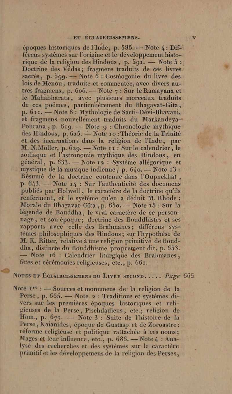 ET ÉCLAIRCISSEMENS. époques historiques de l'Inde, p. 585. — Note 4: Dif- férens systèmes sur l’origine et le développement histo- rique de la religion des Hindous , p. ar. — Note 5: Doctrine des Védas; fragmens traduits de ces livres sacrés, p. 599. — Note 6 : Cosmogonie du livre des lois de Menou, traduite et commentée, avec divers au- tres fragmens, p. 606. — Note 7 : Sur le Ramayana et le Mahabharata, avec plusieurs morceaux traduits de ces poëmes, particulièrement du Bhagavat-Gita, p- 611.— Note 8 : Mythologie de Sacti-Devi-Bhavani, et fragmens nouvellement traduits du Markandeya- . Pourana , p. 619. — Note 9 : Chronologie mythique des Hindous, p. 625. — Note 10 : Théorie de la Trinité et des incarnations dans la religion de l'Inde, par M.N.Müller, p. 629. — Note 11 : Sur le calendrier, le zodiaque et l’astronomie mythique des Hindous, en général, p- 633. — Note 12 : Système allegorique et mystique de la musique indienne, p. 640. — Note 13: Resume de la doctrine contenue dans ’Oupnekhat , p- 643. — Note 14 : Sur l’authenticite des documens publiés par Holwell, le caractère de la doctrine qu’ils renferment, et le système qu'en a déduit M. Rhode; Morale du Bhagavat-Gita , p. 650. — Note 15 : Sur la légende de Bouddha, le vrai caractère de ce person- nage, et son époque; doctrine des Bouddhistes et ses rapports avec celle des Brabmanes; differens sys- tèmes philoscphiques des Hindous; sur l'hypothèse de M. K. Ritter, relative à une religion primitive de Boud- dha, distincte du Bouddhisme proprement dit, p. 653. — Note 16 : Calendrier liturgique des Brahmanes, fêtes et cérémonies religieuses, etc., p. 661. Nores ET ÉCLAIRCISSEMENS DU LIVRE SECOND. .... Page Note 17°: — Sources et monumens de la religion de la Perse, p. 665. — Note 2 : Traditions et systèmes di- vers sur les premières époques historiques et reli- gieuses de la Perse, Pischdadiens, etc.; religion de Hom,, p. 677- — Note 3 : Suite de l’histoire de la Perse , Kaianides, époque de Gustasp et de Zoroastre; réforme religieuse et politique rattachée à ces noms; Mages et leur influence, etc., p. 686. — Note 4 : Ana- lyse des recherches et des systèmes sur le caractère primitif et les développemens de la religion des Perses,