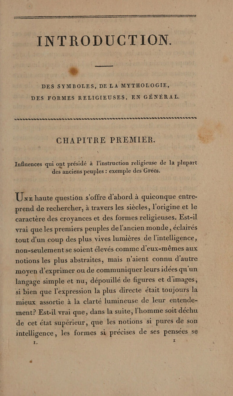 INTRODUCTION. ® DES SYMBOLES, DE LA MYTHOLOGIE, DES FORMES RELIGIEUSES, EN GÉNÉRAL. ara um var van naar raLauurruanar vum sea VER LR VER aan au RS CHAPITRE PREMIER. Influences qui ont présidé à à l'instruction religieuse de la plupart des anciens peuples : exemple des Grécs. Uxz haute question s'offre d’abord à quiconque entre- prend de rechercher, à travers les siècles, l'origine et le caractère des croyances et des formes religieuses. Est-il vrai que les premiers peuples de l’ancien monde, éclairés tout d’un coup des plus vives lumières de l'intelligence, non-seulement se soient élevés comme d'eux-mêmes aux notions les plus abstraites, mais n'aient connu d'autre moyen d'exprimer ou de communiquer leurs idées qu'un langage simple et nu, dépouillé de figures et d'images, si bien que l'expression la plus directe était toujours la mieux assortie à la clarté lumineuse de leur entende- ment? Est-il vrai que, dans la suite, l'homme soit déchu de cet état supérieur, que les notions si pures de son intelligence, les formes si précises de ses pensées se