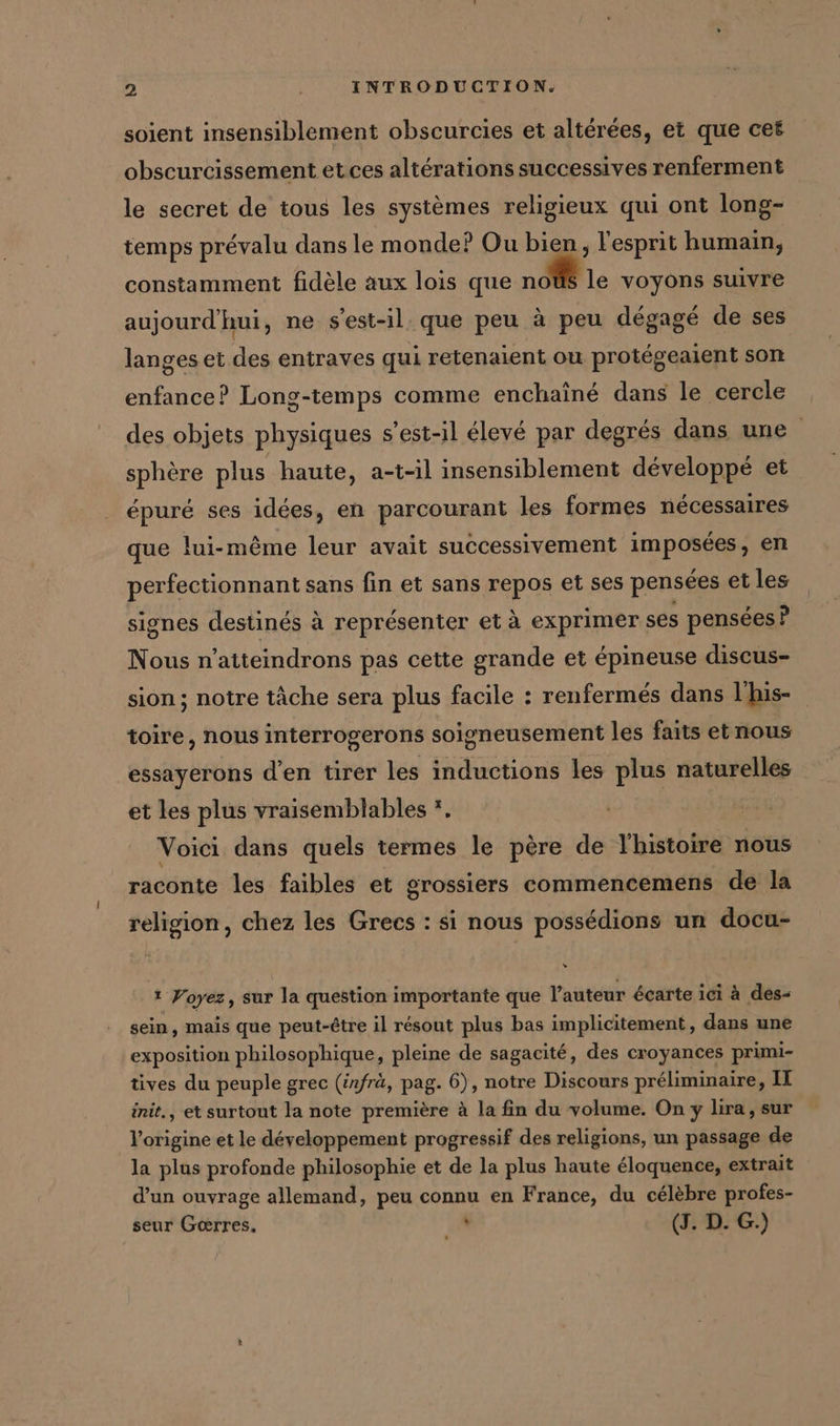 soient insensiblement obscurcies et altérées, et que cet obscurcissement et.ces altérations successives renferment le secret de tous les systèmes religieux qui ont long- temps prévalu dans le monde? Ou bien, l'esprit humain, constamment fidèle aux lois que noüs le voyons suivre aujourd'hui, ne s'est-il: que peu à peu dégagé de ses langes et des entraves qui retenaient ou protegeaient son enfance? Long-temps comme enchaîné dans le cercle des objets physiques s'est-il élevé par degrés dans une sphère plus haute, a-t-il insensiblement développé et épuré ses idées, en parcourant les formes nécessaires que lui-même leur avait successivement imposées, en perfectionnant sans fin et sans repos et ses pensées et les signes destinés à représenter et à exprimer ses pensées ? Nous n’atteindrons pas cette grande et épineuse discus- sion ; notre tâche sera plus facile : renfermes dans l'his- oneusement les faits et nous 5 essayerons d’en tirer les inductions les plus naturelles toire, nous interrogerons soi et les plus vraisemblables *. Voici dans quels termes le père de l'histoire nous raconte les faibles et grossiers commencemens de la religion, chez les Grecs : si nous possédions un docu- 1 Voyez, sur la question importante que l’auteur écarte ici à des- sein, mais que peut-être il résout plus bas implicitement, dans une exposition philosophique, pleine de sagacité, des croyances primi- tives du peuple grec (infrä, pag. 6), notre Discours préliminaire, II init., et surtout la note première à la fin du volume. On y lira, sur l’origine et le développement progressif des religions, un passage de la plus profonde philosophie et de la plus haute éloquence, extrait d’un ouvrage allemand, peu connu en France, du célèbre profes- seur Gœrres. ve (J. D. G.)