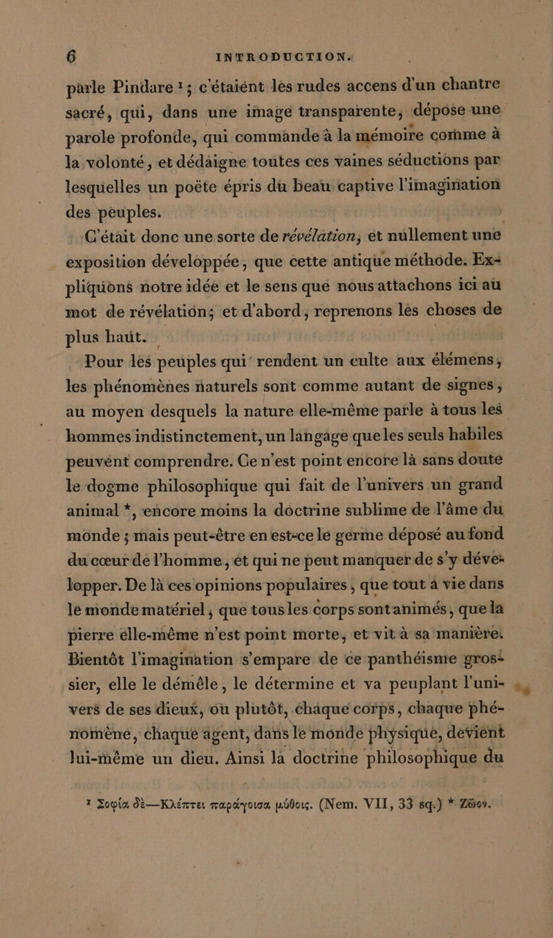 parle Pindare !; c'étaiént les rudes accens d'un chantre parole profonde, qui commande à la mémoire cornme à la volonté, et dedäigne toutes ces vaines séductions par lesquelles un poëte épris du beau captive l'imagination des peuples. exposition développée, que cette antique méthode. Ex- pliquons notre idée et le sens que nousattachons ici au mot de révélatiôn; et d'abord, reprenons les choses de plus haut. à | Pour les peuples qui’ rendent un eulte aux elemens;, les phénomènes naturels sont comme autant de signes, hommes indistinctement, un langage queles seuls habiles peuvént comprendre. Ce n’est point encore là sans doute le dogme philosophique qui fait de l'univers un grand animal *, encore moins la doctrine sublime de l’âme du monde ; mais peut-être en estsce le germe déposé au fond du cœur de l’homme, ét qui ne peut manquer de s’y déve: lopper. De là ces opinions populaires , que tout à vie dans le monde matériel , que tous les corps sontanimés, que la pierre élle-même n’est point morte, et vit à sa manière: Bientôt l'imagination s'empare de ce panthéisme gros: sier, elle le démêle, le determine et va peuplant Funi- vers de ses dieux, ou plutôt, chaque corps, chaque phé- nömene, chaque agent, dans Te monde physique, devient TOR un dieu. Ainsi la doctrine philosophique du I Zoyia JÈ—Kiémre mapdyoıoa bot. (Nem. VII, 33 sq.) * Zöer.