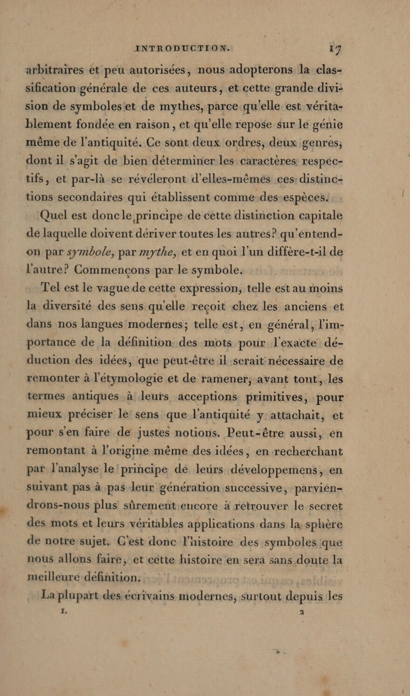 arbitraires et peu autorisées, nous adopterons la clas- sification générale de ces auteurs, et cette grande divi- sion de symboles/et de mythes, parce qu'elle est vérita- blement fondée en raison, et qu'elle repose sur le génie même de l'antiquité. Ce sont deux ordres, deux genres, dont il s'agit de bien déterminer les caractères respec- tifs, et par-là se révéleront d’elles-m&amp;mes ces: distinc- tions secondaires qui établissent comme-des espèces. Quel est doncle principe de cette distinction capitale de laquelle doivent dériver toutes les autres? qu’entend- on par symbole, par mythe, et en quoi l’un differe-t-il de l’autre? Commencons par le symbole. Tel est le vague de cette expression, telle est au moins la diversité des sens qu'elle recoit chez les anciens et dans nos langues modernes; telle est, en général, l’im- portance de la definition. des mots pour l'exacte dé- duction des idées, que peut-être il serait nécessaire de remonter à l'étymologie et de ramener, avant tout, les termes antiques à leurs acceptions primitives, pour mieux préciser le sens que l'antiquité y attachait, et pour s'en faire de justes notions. Peut-être aussi, en remontant à l’origine même des idées, en recherchant par l’analyse le principe dé leurs développemens, en suivant pas à pas leur génération successive, parvien- drons-nous plus sûrement.encore à retrouver le secret des mots et leurs véritables applications dans la sphère de notre sujet. C’est donc l’nistoire des symboles que nous allons faire, et cette histoire en serä sans doute la meilleure définition. La plupart des écrivains modernes, surtout depuis les I. 2