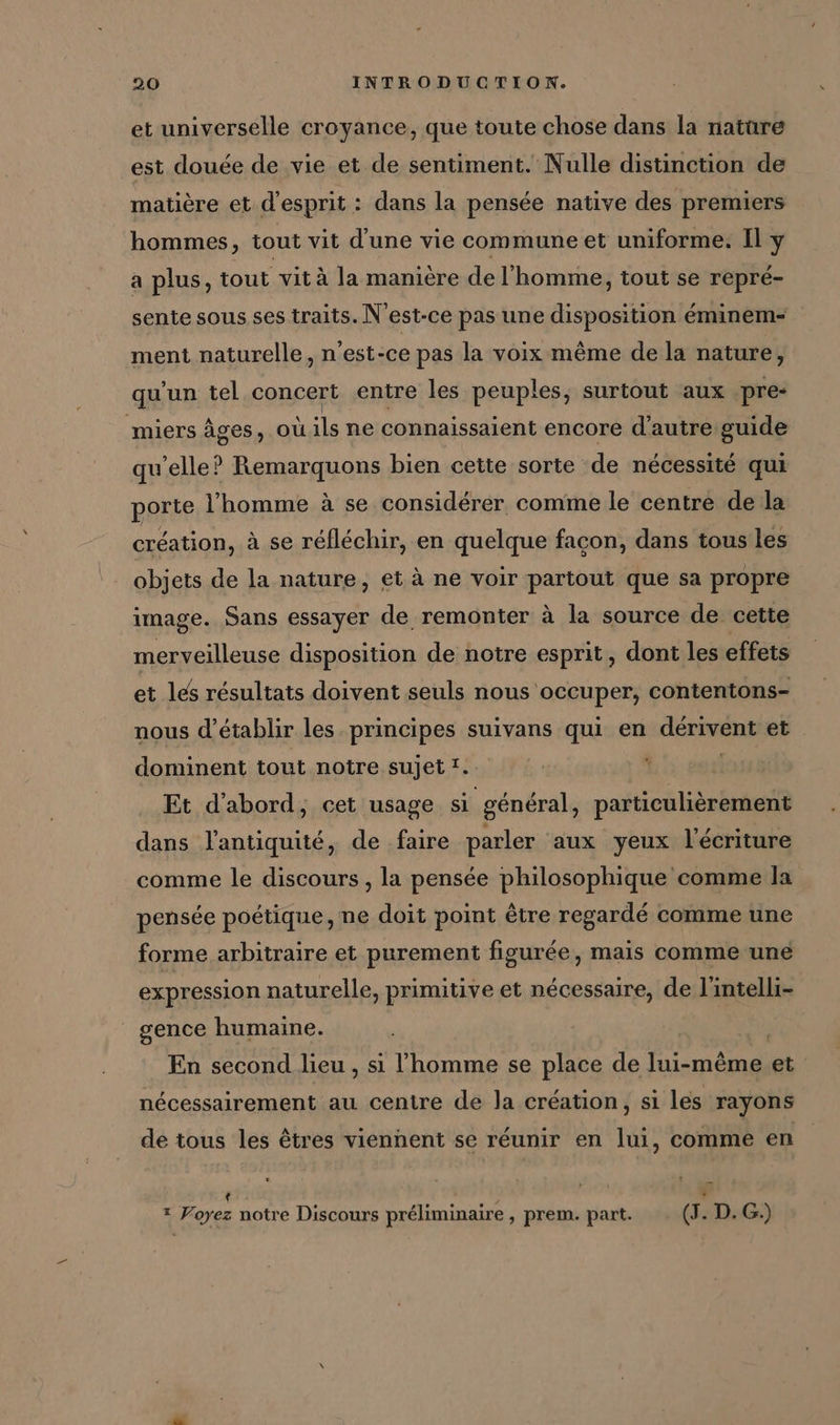 et universelle croyance, que toute chose dans la nature est douée de vie et de sentiment. Nulle distinction de matière et d'esprit : dans la pensée native des premiers hommes, tout vit d'une vie commune et uniforme: Il y a plus, tout vit à la manière de l'homme, tout se repré- sente sous ses traits. N'est-ce pas une disposition éminem- ment naturelle, n'est-ce pas la voix même de la nature, qu'un tel concert entre les peuples, surtout aux pre- miers âges, oùils ne connaissaient encore d'autre guide qu'elle? Remarquons bien cette sorte de nécessité qui porte l'homme à se considérer comme le centre de la création, à se réfléchir, en quelque facon, dans tous les objets de la nature, et à ne voir partout que sa propre image. Sans essayer de remonter à la source de cette merveilleuse disposition de notre esprit, dont les effets et les résultats doivent seuls nous occuper, contentons- nous d'établir les principes suivans qui en derivent et dominent tout notre sujet!. | Et d'abord, cet usage si général, particulièrement dans l'antiquité, de faire parler aux yeux l'écriture comme le discours , la pensée philosophique comme la pensée poétique, ne doit point être regardé comme une forme arbitraire et purement figurée, mais comme une expression naturelle, primitive et nécessaire, de l'intelli- | gence humaine. En second lieu , si l’homme se place de lui-même et nécessairement au centre de la création, si les rayons de tous les êtres viennent se réunir en lui, comme en + 5 LD * Voyez notre Discours préliminaire , prem. part. (3. D. G.)