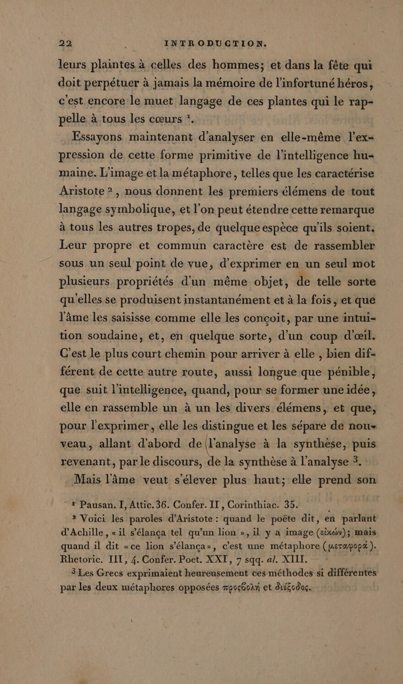 leurs plaintes à celles des hommes; et dans la fête qui doit perpétuer à jamais la mémoire de l’infortuné héros, c'est encore le muet langage de ces plantes qui le rap- pelle à tous les cœurs * Essayons maintenant d'analyser en elle-même l’ex- pression de cette forme primitive de l'intelligence hu- maine. L'image et la métaphore, telles que les caractérise Aristote 2, nous donnent les premiers élémens de tout langage symbolique, et l'on peut étendre cette remarque à tous les autres tropes, de quelque espèce qu'ils soient. Leur propre et commun caractère est de rassembler sous un seul point de vue, d'exprimer en un seul mot plusieurs propriétés d'un même objet, de telle sorte qu'elles se produisent instantanément et à la fois, et que l'âme les saisisse comme elle les conçoit, par une intui- tion soudaine, et, en quelque sorte, d'un coup d'œil. C'est le plus court chemin pour arriver à elle , bien dif- férent de cette autre route, aussi longue que pénible, que suit l'intelligence, quand, pour se former une idée, elle en rassemble un à un les divers élémens, et que, pour l’exprimer, elle les distingue et les sépare de nou- veau, allant d'abord de (l'analyse à la synthèse, puis revenant, par le discours, de la synthèse à l'analyse 3. Mais l'âme veut s'élever plus haut; elle prend son * Pausan. I, Attic. 36. Confer. IT, CLR 35. ? Voici les paroles d’Aristote: isa le poète dit, en parlant d'Achille, «il s’elanca tel qu’un lion », il y a image IT, mais quand il die «ce lion s’elanca», c’est une métaphore ( perapopa ). Rhetoric. III, 4. Confer. Poet. XXT, 7 sqq. al. XIII. 3 Les Grecs exprimaient heureusement ces méthodes si différentes par les deux métaphores opposées mpoc@oln et diééodac.