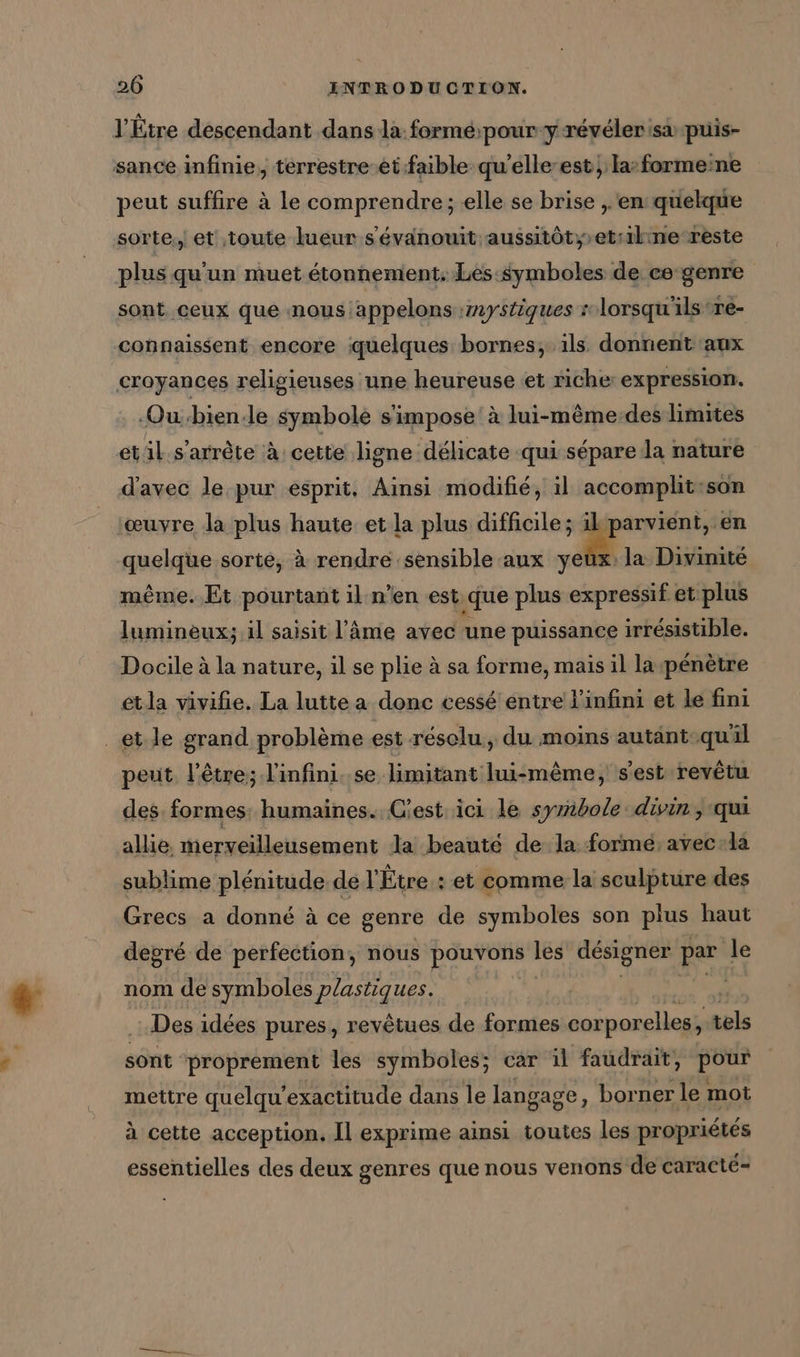 l’Etre descendant dans la forme;pour y.reyelerisa puis- sance infinie, terrestre etfaible quelle est la: formeine peut suffire à le comprendre; elle se brise , ‘en quelque sorte,, et toute lueur s'évaänouit aussitôt, etr1kne reste plus qu'un muet étonnement, Les symboles de ce-genre sont ceux que nous appelons mystiques lorsqu'ils re- connaissent encore quelques bornes, ils donnent aux croyances religieuses une heureuse et riche expression. Ou:bien.le symbole s'impose à lui-même-des limites etil.s’arrète à: cette ligne délicate qui sépare la nature d'avec le pur esprit, Ainsi modifié, il accomplit:son œuvre la plus haute. et la plus difficile; en quelque sorte, à rendre sensible aux ye même. Et pourtant il n'en est ‚gue plus expressif et plus la Divinite luminèux; il saisit l'âme avec une puissance irrésistible. Docile à la nature, il se plie à sa forme, mais il lapénètre etla vivifie. La lutte a donc cessé entre l'infini et le fini _etle grand problème est résolu, du moins autänt-qu'il peut l'être; l'infini..se limitant lui-même, s'est revêtu des: formes: humaines. Cest. ici le symbole. divin, qui allie. merveilleusement la beaute de la formé, avec:la sublime plénitude de l'Étre : et comme la sculpture des Grecs a donné à ce genre de symboles son plus haut depré de perfection, nous pouvons les designer par le nom de symboles plastiques. Des idées pures, revêtues de formes cor porelles, als sont proprement les symboles; car il faudrait, pour mettre quelqu’exactitude dans le langage, borner le mot à cette acception, Il exprime ainsi toutes les propriétés essentielles des deux genres que nous venons de caracte-