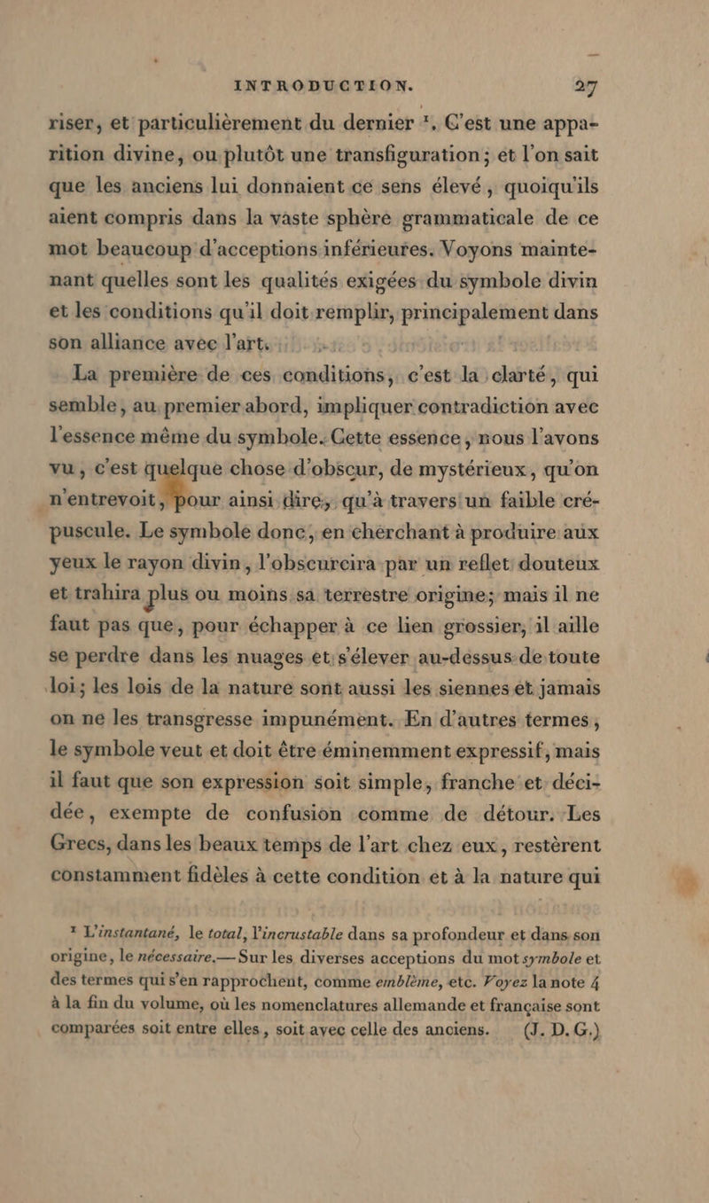 riser, et particulièrement du dernier *. C’est une appa- rition divine, ou plutôt une transfiguration ; et l’on sait que les anciens lui donnaient ce sens élevé, quoiqu'ils aient compris dans la vaste sphère grammaticale de ce mot beaucoup d’acceptions inférieures. Voyons mainte- nant quelles sont les qualités exigées du symbole divin et les conditions qu'il doit remplir, Prnspalainei dans son alliance avee l'art, ; | La première de ces conditions, c'est la clarté, qui semble, au premier abord, impliquer contradiction avec l'essence même du symbole. Gette essence, nous l'avons vu, C'est que chose d’obscur, de mystérieux, qu'on er #8 ainsi dire, qu'à travers un faible cré- puscule. Le symbole donc, en chérchant à produire aux yeux le rayon divin, l’obscurcira par un reflet douteux et trahira plus ou moins. sa terrestre origine; mais il ne faut pas que, pour échapper à ce lien grossier, il aille se perdre dans les nuages et;s'élever au-dessus de toute loi; les lois de la nature sont aussi les siennes et jamais on ne les transgresse impunément. En d’autres termes, le symbole veut et doit être éminemment expressif, mais il faut que son expression soit simple, franche et: déei- dée, exempte de confusion comme de détour. Les Grecs, dans les beaux temps de l’art chez eux, restèrent constamment fidèles à cette condition et à la nature qui 1 L’instantané, le total, V'incrustable dans sa profondeur et dans son origine, le nécessaire.— Sur les diverses acceptions du mot symbole et des termes qui s’en rapprochent, comme emblème, etc. Voyez la note 4 à La fin du volume, où les nomenclatures allemande et française sont comparées soit entre elles, soit avec celle des anciens. (J. D.G.)