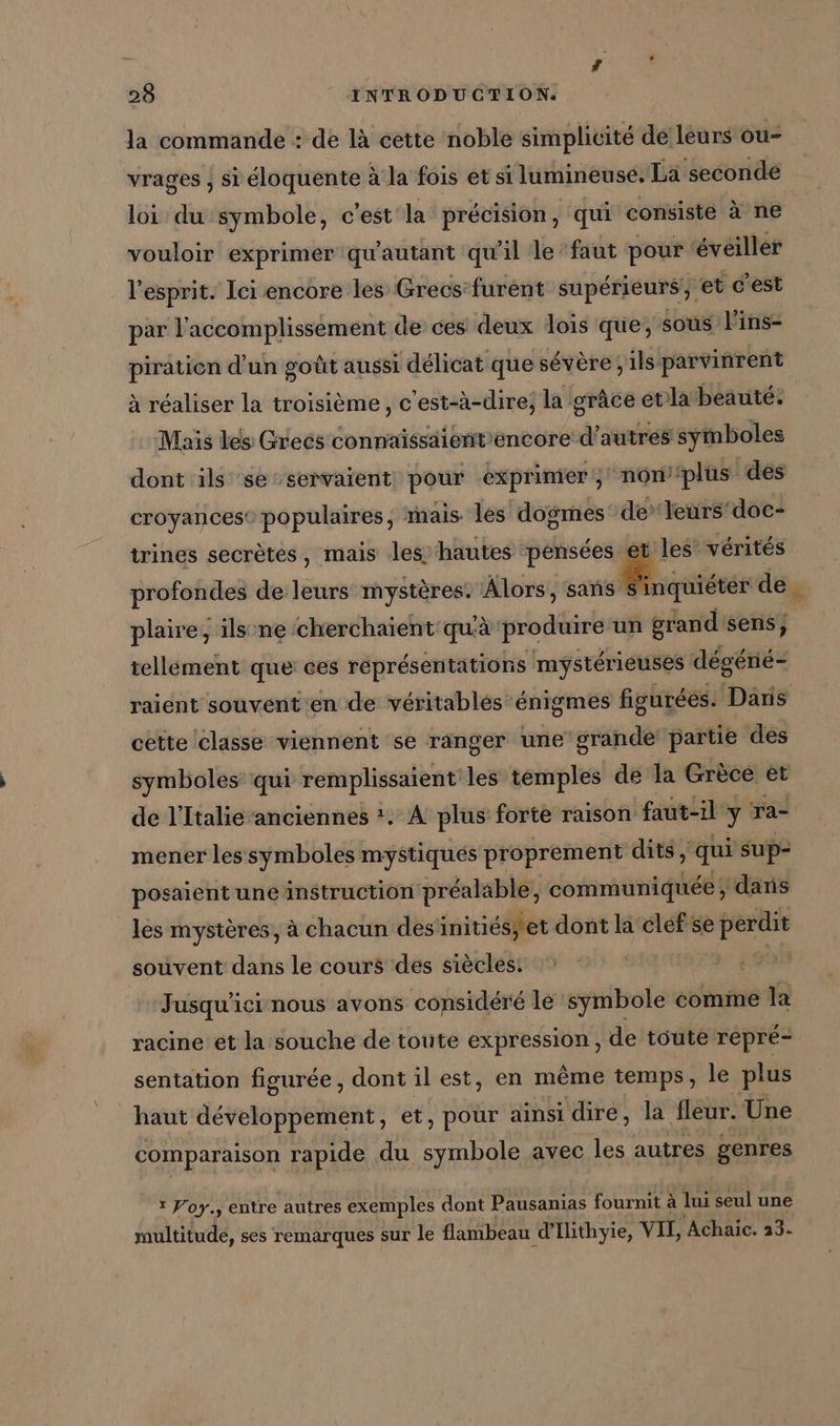 la commande : de là cette noble simplicité de leurs ou- vrages , si eloquente à la fois et si lumineuse. La seconde loi du symbole, c'est la précision, qui consiste à ne vouloir exprimer qu'autant qu'il le faut pour éveiller l'esprit. Ici encore les Greos’furent supérieurs, et c'est par l’accomplissement de ces deux dois que; sous l'ins- piratien d'un goût aussi délicat que sévère; ils parvinrent à réaliser la troisième, c'est-à-dire, la grâce evla beauté. Mais les Grecs connaïissdiént'encore d’autres symboles dont ils se-servaient pour exprimer; non’‘plus des croyances® populaires, mais les dogmes: de’ leurs‘ doc- trines secrètes, mais les hautes pensées et les vérités PROMIS de leurs mystères: Alors, sans ee de 2 plaire, ils necherchaient qu'à produire un grand sens; tellement que ces réprésentations mystérieuses degene- raient souvent en de véritables énigmes figuréés. Dans cette classe viennent se ranger une’ grande partie des symboles qui remplissaient les temples de la Grèce et de l'Italie ‘anciennes *. A plus forte raison faut-il y ra- mener les symboles mystiques proprement dits, qui sup- posaient une instruction préaläble, communiquée ; ‘dans les mystères, à chacun des inities, et dont la cléfse perdit souvent dans le cours des siècles: | Jusqu'icinous avons considéré le symbole comme la racine et la souche de toute expression , de toute repre- sentation figurée, dont il est, en même temps, le plus haut devaient: et, pour ainsi dire, la fleur. Une comparaison rapide du symbole avec les autres genres 1 Voy.; entre autres exemples dont Pausanias fournit à lui seul une multitude, ses remarques sur le flambeau d’Ilithyie, VII, Achaic. 33-