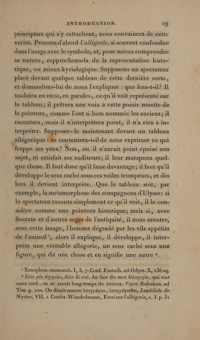 principaux qui $ y rattachent, nous convaincra de cette vérité. Prenons d'abord l’allegorie, si souvent confondue dans l’usage avec le symbole, et, pour mieux comprendre sa nature, rapprochons-la de la représentation histo- rique, ou mieux kyriologique. Supposons un spectateur placé devant quelque tableau de cette dernière sorte, et demandons-lui de nous l'expliquer : que fera-t-11? Il traduira en récit, en paroles, ce qu'il voit représenté sur le tableau ; il prêtera une voix à cette poésie muette de la peinture, comme l'ont si bien nommée les anciens ; il racontéra, mais il ninterpretera point, il n'a rien à in- terpréter. Supposez-le maintenant devant un tableau _allégorique se contentera-t-ilde nous exprimer ce qui frappe ses yeux? Non, ou il n'aurait point épuisé son sujet, ni satisfait ses auditeurs; il leur manquera quel- que chose. Il faut donc qu'il fasse davantage; il faut qu’il développe le sens caché sous ces voiles trompeurs, et dès lors il devient interprète. Que le tableau soit, par exemple, la métamorphose des compagnons d'Ulysse: si le spectateur raconte simplement ce qu’il voit, il le con- sidère comme une peinture historique; mais si, avec Socrate et d’autres sages de l'antiquité, il nous montre, sous cette image , l'homme dégradé par les-vils appétits de l'animal *, alors il explique, il développe, il inter- prète une véritable allégorie, un sens caché sous une figure, qui dit une chose et en signifie une autre ?.  Xenophon.memorab. I, 3, 7. Conf. Eustath. ad Odyss. X, 136 sq. 2 Ans pèv dyopeber, Ho Où vori. Au lieu du mot &amp;inyopia, qui vint assez tard , on se servit long-temps de brévoux. Voyez Ruhnken. ad Tim. p. 200. On disait encore broyp&amp;pew,, broypapeodaı, Jamblich. de Myster. VII, r. Confer.Winckelmann, Essaisur l’allégorie, c. I. p. 32