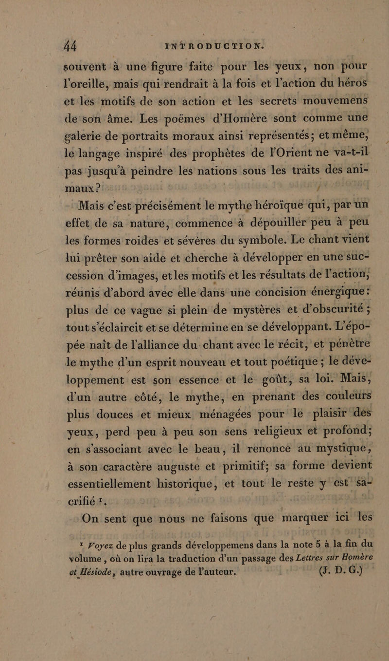 souvent à une figure faite pour les yeux, non pour l'oreille, mais qui rendrait à la fois et l’action du héros et les motifs de son action et les secrets mouvemens de'son âme. Les poëmes d’Homere sont comme une galerie de portraits moraux ainsi représentés; et même, le langage inspiré des prophètes de l'Orient ne va-t-il pas jusqu’à peindre les nations sous les traits des ani- maux?' | j Mais c est précisément le mythe héroïque qui, par un effet de sa nature, commence à dépouiller peu à peu les formes roides et sévères du symbole. Le chant vient lui prêter son aide et cherche à développer en une suc- cession d'images, etles motifs et les résultats de l'action, réunis d’abord avec elle dans une concision énergique: plus de ce vague si plein de mystères et d’obscurite ; tout s'éclaircit et se détermine en se développant. L’epo- pée naît de l'alliance du chant avec le récit, et pénètre le mythe d’ un esprit nouveau et tout poétique ; le deve- loppement est son essence et le goût, sa loi. Mais, d'un autre côté, le mythe, en prenant des couleurs plus douces et mieux ménagées pour le plaisir dés yeux, perd peu à peu son sens religieux et profond; en s’associant avec le beau, il renonce au mystique, à son caractère auguste et primitif; sa forme devient essentiellement historique, et tout le reste y est sa- crifié X. | | | On sent que nous ne faisons que marquer ici les ? Voyez de plus grands développemens dans la note 5 à la fin du volume , où on lira la traduction d’un passage des Lettres sur Homère et Hésiode, autre ouvrage de l’auteur. di D.G.)