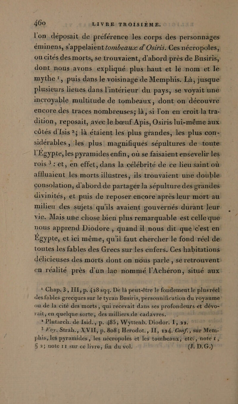 l'on déposait de préférence les corps des personnages éminens, s'appelaient zombeaux d'Osiris. Cesnéeropoles, ou cités des morts, se trouvaient, d'abord: près de Busiris, dont nous avons expliqué: plus:haut et le nom et le mythe, puis dans le voisinage de Memphis. Là, jusque plusieurs lieues dans l'intérieur du pays, se voyait une incroyable multitude de tombeaux, dont on découvre encore des traces nombreuses; là , si l'on en eroitla tra- dition, reposait, avec le-bœuf Apis, Osiris lui-même aux: côtés d’Isis ?; là étaient les plus grandes, les plus con- siderables , les plus magnifiqués sépultures de toute l'Égypte, les pyramides enfin, ou se faisaient ensevelir les rois $: et, en effet, dans la célébrité de ce lieu saint où affluaient les morts illustres, ils trouvaient une double: consolation, d'abord de partager la sépulture des grandes divinités, et puis de reposer encore après leur mort au milieu des sujets qu'ils avaient gouvernés durant leur vie. Mais une chose bien plus remarquable est celleque nous apprend Diodore , quand il nous dit queic'est en Égypte, et ici même, quil faut chercher le fond réel de: toutes les fables des Grecs sur les enfers. Ces habitations délicieuses des morts dont on nous parle , se retrouvent: en réalité près d’un lac nommé l’Acheron, situé aux : Chap.3, III, p. 428 sqq. De là peut-être le fondement le plusreel des fables grecques sur le tyran Busiris, personnification du royaume ou de la cité des morts , qui recevait dans ses profondeurs-et dévo- rait, en quelque sorte, des milliers de cadavres. | 2 Plutarch: de sidi, p- 485, Wyttenb. Diodor. I, aa. 3 Foy. Strah., X VIE, p. 808; Herodot., IL, 124. Conf sir Mem- phis, les PER ’ ts nécropoles et les tombeaux, etc!, note t, $ 2; note 11 sur ce livre, fin du vol. (J. D.G.)