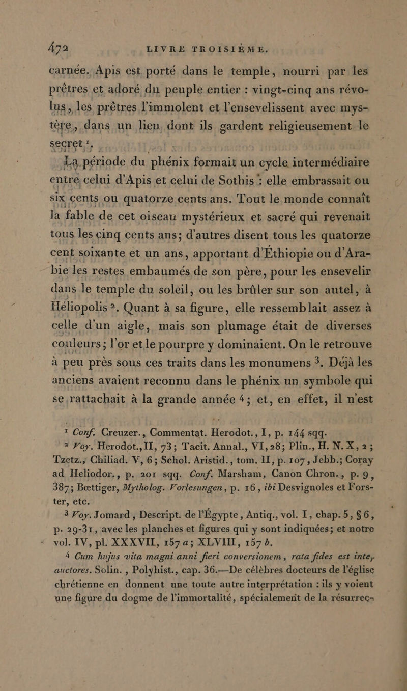 carnée. Apis est porté dans le temple, nourri par les prêtres et adoré du peuple entier : vingt-cinq ans révo- lus, les prêtres l’immolent et l’ensevelissent avec mys- were, dans un lieu, dont ils gardent religieusement le secret, 1, La, période du phénix formait un cycle intermédiaire entre celui d’Apis et celui de Sothis : elle embrassait ou six cents ou quatorze cents ans. Tout le monde connait la fable de cet oiseau mystérieux et sacré qui revenait tous les cinq cents ans; d’autres disent tous les quatorze cent soixante et un ans, apportant d’ Éthiopie ou d Ara- bie les restes embaumes de son père, pour les ensevelir dans le temple du soleil, ou les brûler sur son autel, à Heliopolis ?. ?, Quant à sa figure, elle ressemblait assez à celle d’un aigle, mais son plumage était de diverses couleurs ; ; l'or etle pourpre y dominaient. On le retrouve à peu près sous ces traits dans les monumens 3. Déjà les anciens avaient reconnu dans le phénix un symbole qui se rattachait à la grande année #; et, en effet, il nest 1 Conf. Creuzer., Commentat. Herodot., I, p. 144 sqq. 2 Foy. Herodot.,II, 73; Tacit. Annal., VI,28; Plin., H. N.X,2; Tzetz., Chiliad. V, 6; Schol. Aristid., tom. II, p. 107, Jebb.; Coray ad Heliodor., p. 201 sqq. Conf. Marsham, Canon Chron., p.9, 387; Boettiger, Mytholog. Vorlesungen, p. 16, ibi Desvignoles et Fors- ter, etc. 3 Yoy. Jomard , Descript. de l'Égypte, Antiq., vol. I, chap.5, $6, p- 29-31, avec les planches et figures qui y sont indiquées; et notre vol. IV, pl. XXXVIL, 157 a; XLVIIL, 1572. 4 Cum hujus vita magni anni fieri conversionem, rata fides est inte, auctores. Solin. , Polyhist., cap. 36.—De célèbres docteurs de l’église chrétienne en donnent une toute autre interprétation : ils y voient une figure du dogme de l’immortalité, spécialement de la résurrec-