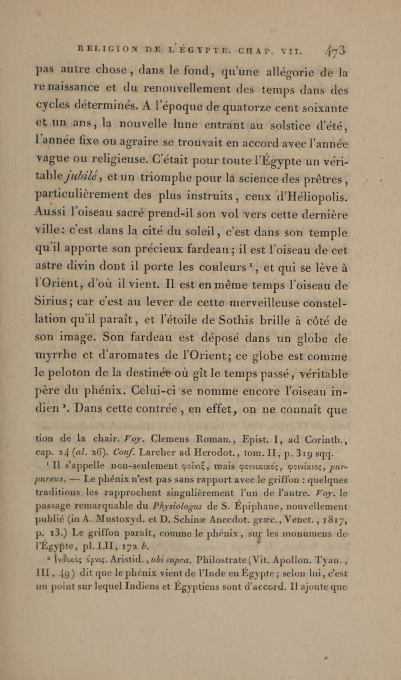 pas autre chose, dans le fond, qu'une allegorie de la re naissance et du renouvellement des temps dans des cycles déterminés. A l’époque de quatorze cent soixante et un ans, la nouvelle lune entrant:au solstice d'été, l'année fixe ou agraire se trouvait en accord avec l’année vague ou religieuse. C'était pour toute l'Égypte un véri- table Jubilé, etun triomphe pour là science des prêtres, particulièrement des plus instruits, ceux d’Heliopolis. Aussi l’oiseau sacré prend-il son vol vers cette dernière ville: c’est dans la cité du soleil, c’est dans son temple qu'il apporte son précieux fardeau ; il est l'oiseau de cet astre divin dont il porte les couleurs, et qui se lève à l'Orient, d’où il vient. Il est en même temps l'oiseau de Sirius; car c'est au lever de cette merveilleuse constel- lation qu'il paraît, et l'étoile de Sothis brille à côté de son image. Son fardeau est déposé dans un globe de myrrhe et d’aromates de l'Orient; ce globe est comme le peloton de la destinée ou git le temps passé, véritable père du phénix. Celui-ci se nomme encore l'oiseau in- dien ?. Dans cette contrée , en effet, on ne connaît que tion de la chair. Foy. Clemens Roman., Epist. I, ad Corinth., cap. 24 (al. 26). Conf. Larcher ad Herodot., tom. II, p. 319 sqq. ‘Il s'appelle non-seulement goivıf, mais Yowınında, wotvixtoc, pur- pureus. — Le phénix n’est pas sans rapport avec le griffon : quelques traditions les rapprochent singulièrement l’un de l’autre. Por. le passage remarquable du Physiologus de S. Epiphane, nouvellement publié (in A. Mustoxyd. et D. Schinæ Anecdot. græc., Venet., 1817, p- 13.) Le griffon paraît, comme le phénix, sur les monumens de l'Égypte, pl. LAIT, 192 2. 2 jvdindg öpvig. Aristid. , ubi supra. Philostrate (Vit. Apollon. Tyan., III, 49) dit que le phénix vient de l'Inde en Égypte; selon lui, c’est un point sur lequel Indiens et Égyptiens sont d'accord. 11 ajoute que