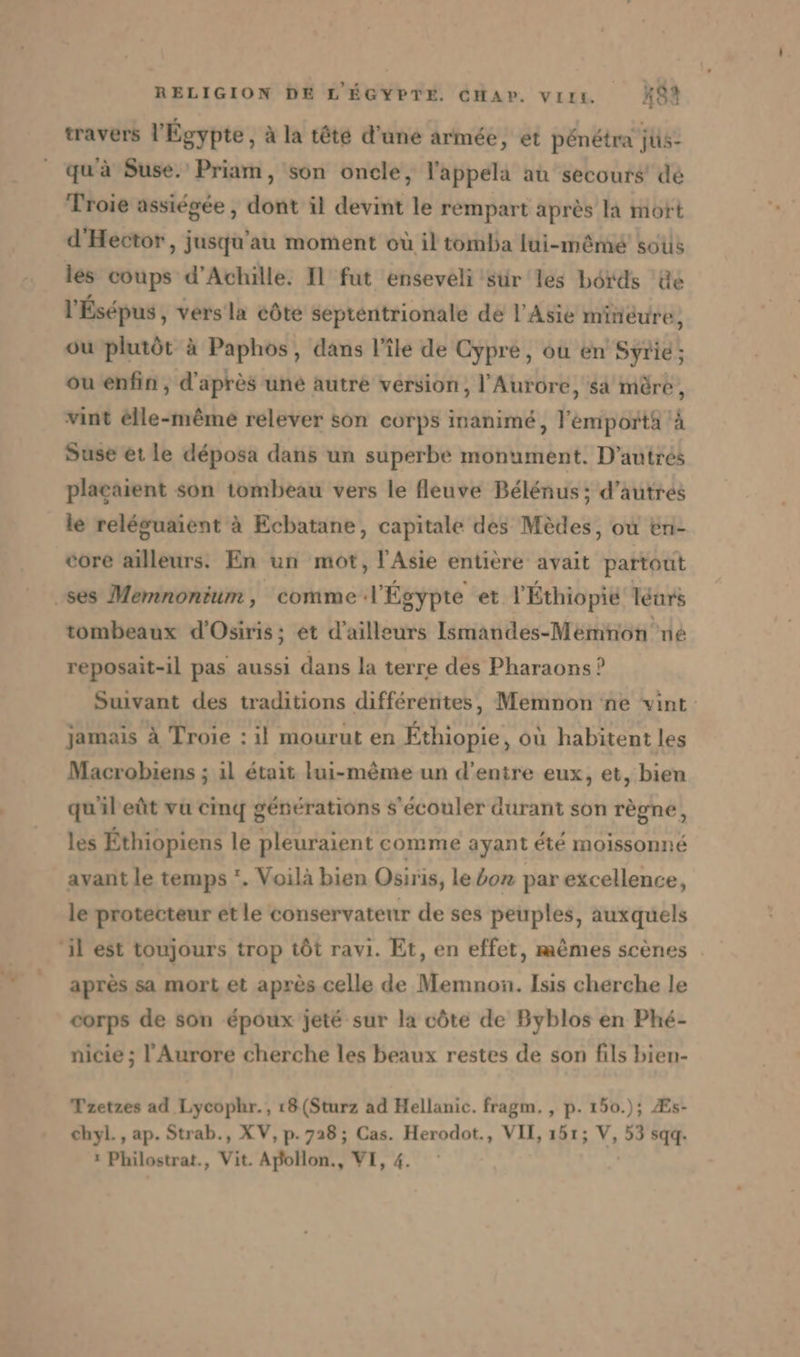 travers l'Égypte, à la tête d’une armée, et pénétra jüs- qu'à Suse. Priam, son oncle, l'appela au secours’ dé Troie assiegee , dont il devint le rempart après la mort d'Hector, jusqu’au moment où iltomba lui-mêmé sous les coups d'Achille. Il fut enseveli sur les bords He l'Ésépus , vers la côte septentrionale de l'Asie minéure, ou plutôt à Paphos, dans l’île de Cypre, ou en Syrie; ou enfin, d'après une autre version, l’Aurore, sa mère, vint élle-même relever son corps inanimé, l'émportà ‘à Suse et le deposa dans un superbe monument. D’autres placaient son tombeau vers le fleuve Belenus; d’autres ie releguaient à Ecbatane, capitale des Medes, ou en- core ailleurs. En un mot, l'Asie entière avait partout ‚ses Memnonium, comme l'Égypte et l'Éthiopié leurs tombeaux d’Osiris; et d'ailleurs Ismandes-Memnon ne reposait-il pas aussi dans la terre des Pharaons ? Suivant des traditions différentes, Memnon ne vint jamais à Troie : il mourut en Éthiopie, où habitent les Macrobiens ; ıl était lui-même un d’enire eux, et, bien qu'ileût vu cinq générations s’ecouler durant son règne, les Éthiopiens le pleuraient comme ayant été moissonné avant le temps '. Voilà bien Osiris, le on par excellence, le protecteur et le conservateur de ses peuples, auxquels ‘il est toujours trop tôt ravi. Et, en effet, mêmes scènes après sa mort et après celle de Memnon. Isis cherche le corps de son époux jeté sur la côte de Byblos en Phé- nicie ; l'Aurore cherche les beaux restes de son fils bien- Tzetzes ad Lycophr., r8(Sturz ad Hellanic. fragm. , p. 150.); Æs- chyl., ap. Strab., XV, p.728 ; Cas. Herodot., VII, 151; V, 53 sqq. : Philostrat., Vit. Apollon., VI, 4.