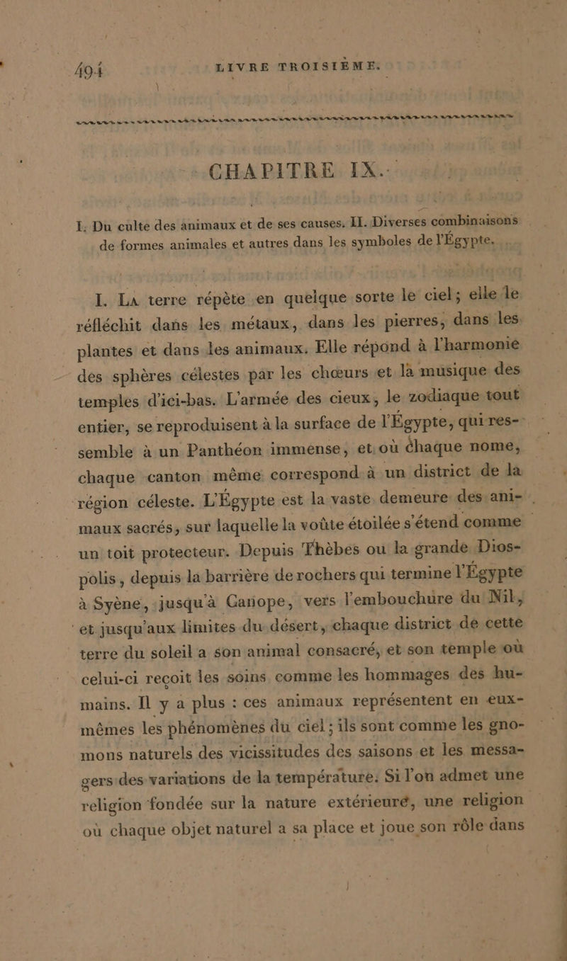 m... warn ann aan TT ren naanansnnmn.nmninnnnntin tt tt tte RAR A Te STE Te CHAPITRE IX. I. Du culte des animaux et de ses causes. LE. Ne combinaisons de formes animales et autres dans les symboles de l'Égy pte. I. La terre répète en quelque sorte le ciel; elle le des sphères célestes par les ‘chœurs ‚et la musique des temples d’iei-bas. L'armée des cieux, le zodiaque tout semble à un Pantheon immense, et;ou chaque nome, chaque canton même correspond à un district de la un toit protecteur. Depuis Thèbes ou la grande Dios- polis, depuis la barrière de rochers qui termine Y Égypte à Syène, jusqu'à Ganope, vers l'embouchure du Nil, “et jusqu'aux limites du désert, chaque district de cette terre du soleil a son animal consacré, et son temple où celui-ci reçoit les soins, comme les hommages des hu- mains. Il b: a plus : : ces animaux représentent en eux- mêmes les phénomènes du ciel ; ils sont comme les gno- mons naturels des vicissitudes 1a saisons et les messa- gers des variations de la temperature: Si l’on admet une où chaque objet naturel a sa place et joue son rôle dans