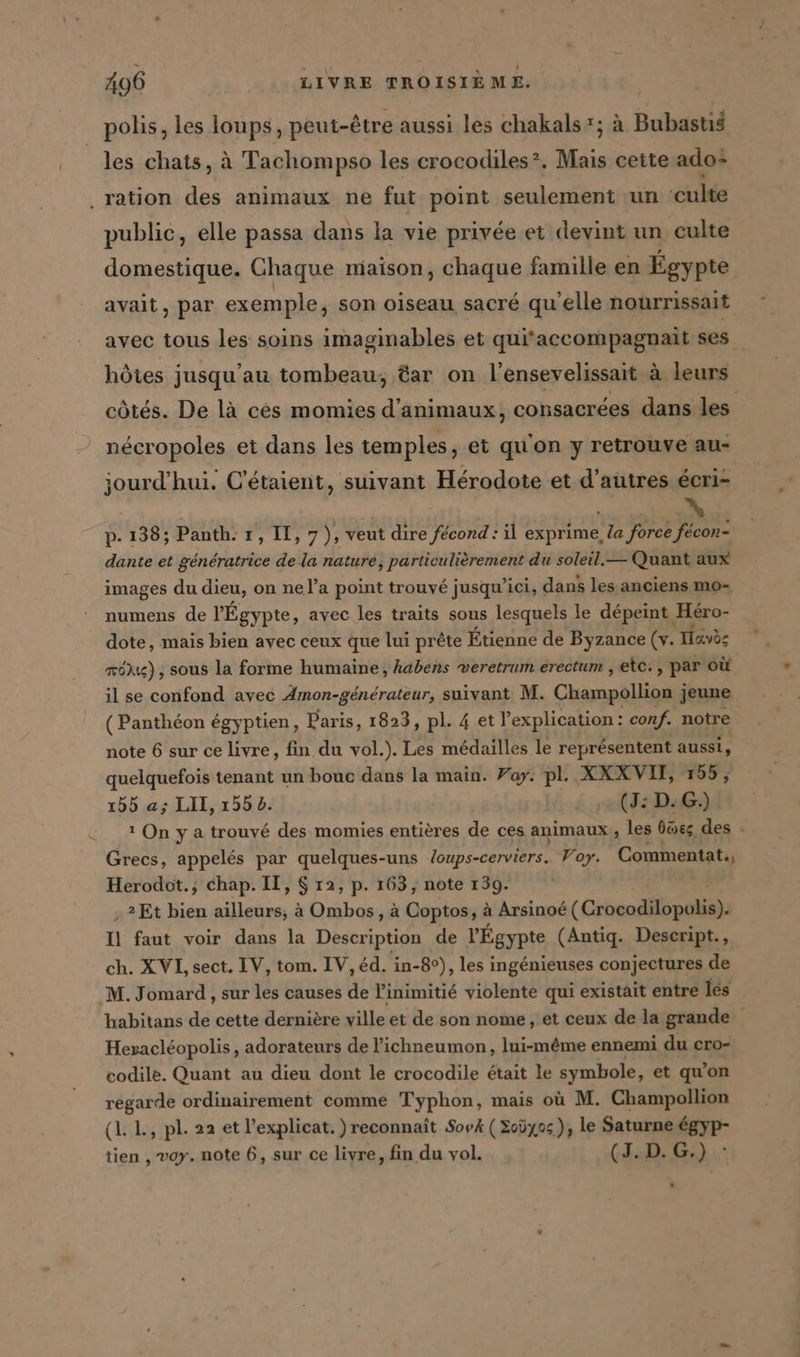 polis, les loups, peut-être aussi les chakals*; à Bubastis les chats, à Tachompso les crocodiles. Mais cette ado: _ ‚ration des animaux ne fut point seulement un ‘culte public, elle passa dans la vie privée et devint un culte domestique. Chaque maison, chaque famille en Egypte avait, par exemple, son oiseau sacré qu'elle nourrissait avec tous les soins imaginables et qui'accompagnait ses hôtes jusqu'au tombeau, tar on l’ensevelissait à leurs U. à . , . 2 | | côtés. De là ces momies d’animaux, consacrées dans les nécropoles et dans les temples, et qu'on y retrouve au- jourd’hui. C’etaient, suivant Hérodote et d’autres écri- p- 138; Panth. 1, II, 7), veut dire fecond: il exprime la force fecon- dante et génératrice de la nature, PR du soleil. — Quant aux images du dieu, on ne la point trouvé jusqu'ici, dans les anciens mo- numens de l'Égypte, avec les traits sous lesquels le dépeint Héro- dote, mais bien avec ceux que lui prête Etienne de Byzance (+. Tavès mög) , sous la forme humaine, habens veretrum erectum ‚etc. , par où il se confond avec Amon-generateur, suivant M. Champollion jeune (Panthéon égyptien, Paris, 1823, pl. 4 et l'explication: conf. notre note 6 sur ce livre, fin du vol.). Les médailles le représentent aussi, quelquefois tenant un bouc dans la main. Pay. pl. XXXVIT, 155, 155 a; LII, ı552. (J:D:G.) 1 On y a trouvé des momies entières de ces animaux, les bües des - Grecs, appelés par quelques-uns loups-cerviers.. Voy. Commentat., Herodot.; chap. II, $ 12, p. 163, note 139. „2Et bien lan à Ombos, à Coptos, à Arsinoé (Cibedith pe: 0 faut voir dans la Description de l'Égypte (Antiq. Descript., ch. XVI, sect. IV, tom. IV, éd. in-8°), les ingénieuses conjectures de M. Jomard , sur les causes de l’inimitié violente qui existait entre les habitans de cette dernière ville et de son nome, et ceux de la grande Hevacléopolis, adorateurs de Pichneumon, lui-même ennemi du cro- codile. Quant au dieu dont le crocodile était le symbole, et qu'on regarde ordinairement comme Typhon, mais où M. Champollion (L L, pl. 22 et l’explicat.) reconnaît SovA ( Soüyos ), le Saturne égyp- tien , voy. note 6, sur ce livre, fin du vol. (1.0. G:) .: *