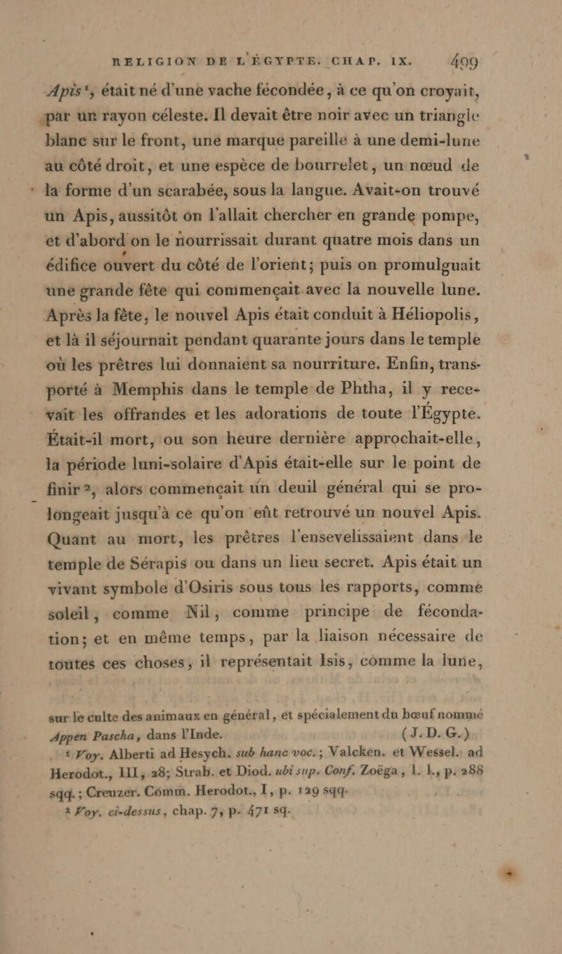 Apis‘, était né d'une vache fecondee, à ce qu'on croyait, par ur rayon céleste. Il devait être noir avec un triangle blanc sur le front, une marque pareille à une demi-lune au côté droit, et une espèce de bourrelet, un nœud de * Ja forme d’un scarabée, sous la langue. Avait-on trouvé un Apis, aussitôt on l’allait chercher en grande pompe, et d' abord on le nourrissait durant quatre mois dans un édifice ouvert du côté de lorient; puis on promulguait une grande fête qui commencait-avec la nouvelle lune. Après la fête, le nouvel Apis était conduit à Héliopolis, et là il séjournait pendant quarante jours dans le temple où les prêtres lui donnaient sa nourriture. Enfin, trans- porté à Memphis dans le temple de Phtha, il y rece- vait les offrandes et les adorations de toute l'Égypte. Était-il mort, ou son heure dernière approchait-elle, la période luni-solaire d’Apis était-elle sur le point de finir?, alors commencait un deuil général qui se pro- longeait jusqu'à ce qu'on eût retrouvé un nouvel Apis. Quant au mort, les prêtres l'ensevelissaient dans le temple de Sérapis ou dans un lieu secret. Apis était un vivant symbole d’Osiris sous tous les rapports, comme soleil, comme Nil, comme principe de feconda- tion; et en même temps, par la liaison nécessaire de toutes ces choses, il représentait Isis, comme la lune, sur le culte des animaux en général, et spécialement du bœuf nommé Appen Pascha, dans l'Inde. (J:D.G.) t Foy. Alberti ad Hesych. sub hanc voc.; Valcken. et Wessel. ad Herodot., LIL, 28; Strab. et Diod. ubi sup. Conf. Zoega, 1. 1, p.288 sqg. ; Creuzer. Comm. Herodot., I, p. 129 sqq- 2 Yoy. ci-dessus, Chap. 7, P- 471 59.