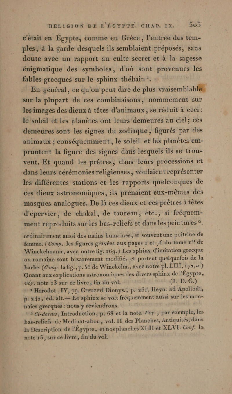 c'était en Egypte, comme en Grèce, l’entrée des tem- ples, à la garde desquels ils semblaient préposés, sans doute avec un rapport au culte secret et à la sagesse énigmatique des symboles, d'où sont provenues les fables grecques sur le sphinx thébain *. | En general, ce qu’on peut dire de plus vraisemblable sur la plupart de ces combinaisons, nommément sur les images des dieux à têtes d'animaux, se réduit à ceci: le soleil et les planètes ont leurs demeures au ciel; ces demeures sont les signes du zodiaque, figures par des animaux ; conséquemment , le soleil et les planètes em- pruntent la figure des signes dans lesquels ils se trou- vent, Et quand les prêtres, dans leurs processions et dans leurs cérémonies religieuses, voulaient représenter les différentes stations et les rapports quelconques de ces dieux astronomiques, ils prenaient eux-mêmes des masques analogues. De là ces dieux et ces prêtres à têtes d’epervier, de chakal, de taureau, etc., si fréquem- ment reproduits sur les bas-reliefs et dans les peintures ?. ordinairement aussi des mains humaines, et souvent une poitrine de femme. (Comp. les figures gravées aux pages 1 et 76 du tome 1° de Winckelmann, avec notre fig: 169.) Les sphinx d'imitation grecque ou romaine sont bizarrement modifiés et portent quelquefois de la barbe (Comp. lafig., p.56 de Winckelm., avec notre pl. LIT, r72, a.) Quant aux explications astronomiques des divers sphinx de l'Égypte, vor, note 13 sur ce livre, fin du vol. (J. D: G.) x Hérodot., IV, 79. Creuzeri Dionys., p. 261. Heyn. ad Apollod:, p- 242, ed. alt.— Le sphinx se voit fréquemment aussi sur les mon- aies grecques : nous y reviendrons. | 2 Ci-dessus, Introduction, p. 68 et la note. Foy., par exemple, les bas-reliefs de Medinat-abou, vol. II des Planches, Antiquités, dans la Description de l'Égypte, et nos planches XLIl’et XLVI. Conf. la note 15, sur ce livre, fin du vol.