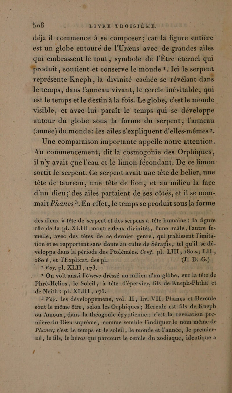 déjà il commence à se composer; car la figure entière est un globe entouré de l'Uræus avec de grandes ailes qui embrassent le tout , symbole de l’Etre éternel qui “produit, soutient et conserve le monde t. Lei le serpent représente Kneph, la divinité cachée se révélant dans le temps, dans l'anneau vivant, le cercle inévitable, qui est le temps etle destin à à la fois. Le globe, c'estle monde. visible, et avec lui. paraît le temps qui ‘se développe autour du globe sous la forme du serpent, l'anneau (année) du monde:les ailes s'expliquent d’elles-mêmes?. Une comparaison importante appelle notre attention. Au commencement, dit la cosmogonie des Orphiques, il n'y avait que l’eau et le limon fecondant. De ce limon: sortit le serpent. Ce serpent avait une tête de belier, une tête de taureau, une tête de lion, et au milieu la face d'un dieu; des ailes partaient de ses côtés, et il se nom- mait Phanes 3, En effet, le temps se produit sous la forme des dieux à tête de serpent et des serpens à tête humaine : la figure 180 de la pl. XLIIT montre deux divinités, lune mâle, l’autre fe- melle, avec des têtes de ce dernier genre, qui frahissent l’imita- tion et se rapportent sans doute au culte de + , tel qu'il se dé- veloppa dans la pér iode des Ptolémées. Conf. pl. LIT, 180 a; LIT, 180 b ,et l'Explicat. des pl. + QE D! Ft, 1 Por. pl. XLIT, 173. 2 On voit aussi ’Ureus dressé au milieu d’un globe, sur Je tete de Phré-Helios , le Soleil, à tete .d’epervier, fils de IE NE et de Neith : pl. XLIIT , 176. 3 Voy. les développemens, vol. II, liv. VII. Phanes et Hercule sont le même être, selon les neh ; Hercule est fils de Kneph ou Amoun , dans la théogonie égyptienne: c’est la révélation pre- mière du Dieu suprême, comme semble l'indiquer le nom même de Phanes; c’est le temps et le soleil, le monde et l’année, le premier- né, le fils, le héros qui parcourt le cercle du zodiaque, identique a