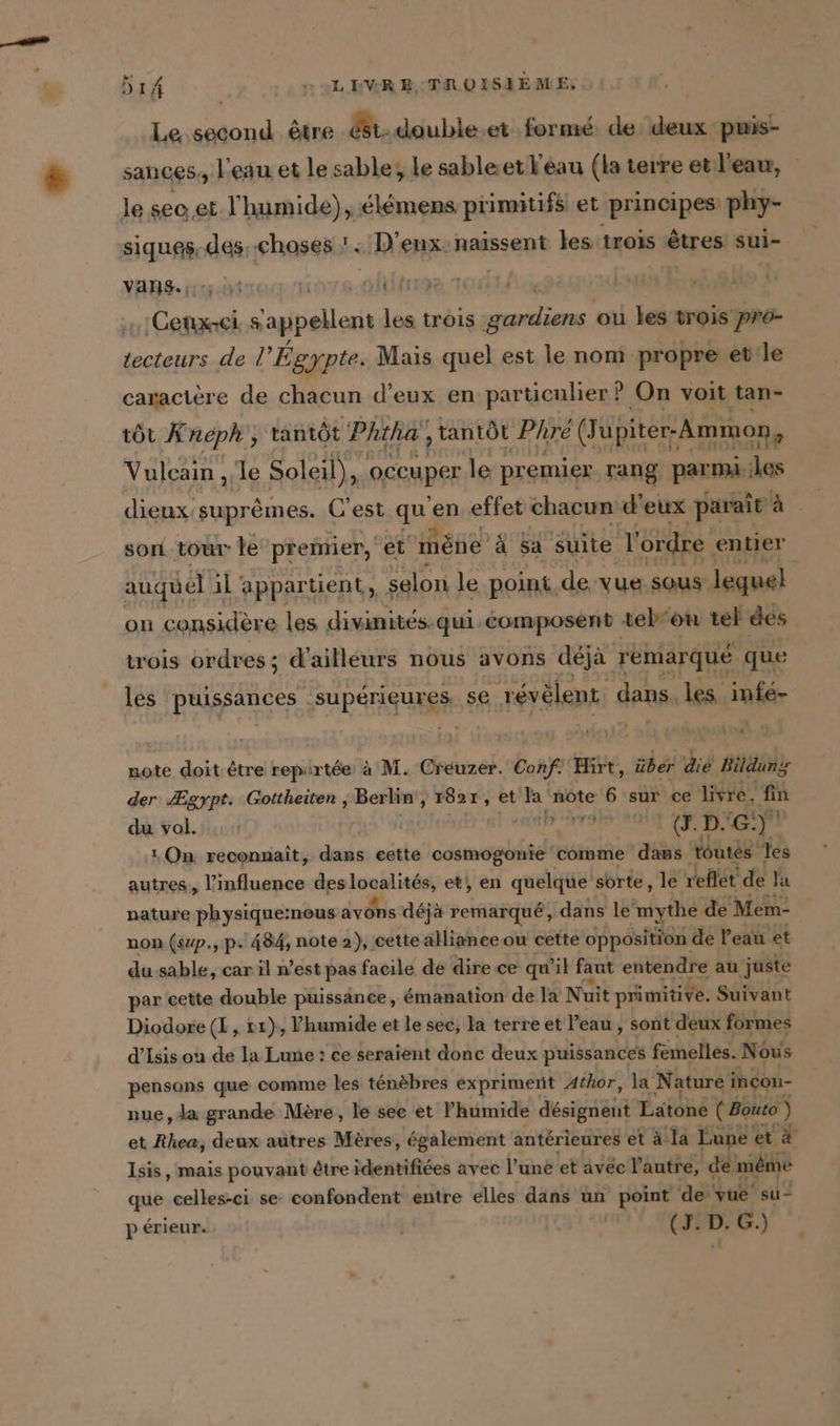 Le second. être é8t-double.et formé de deux -puis- sances, l'eau et le sable; le sable.et eau (la terre et:l'eaw, le sec et l'humide), élémens primitifs et principes phy- BR des choses ! : D’enx: naissent les trois êtres sui- Vans. ioys.ahltn + &amp; bal ut les trois VE hl, ou les trois pr- tecteurs de | Égypte. Mais quel est le nom propre et le caractère de chacun d’eux en particulier ? On voit tan- tôt Knéph', tantôt Phtha', tantôt Phre (Jupiter-Ammon, Vulcain „le Soleil), occuper le premier rang parmi. les dieux suprèmes. C'est qu ‘en effet chacun d'eux paraît à son tour le premier, et mène à sa suite l'ordre entier auquel il appartient, selon le point. de: Vue sous lequel on considère les divinités. qui éomposent teb'ou tel des trois ordres; d’ailleurs nous avons déjà remarqué que les puissances SUPGHIGURgE se révèlent. dans. les infé- [tue note doit être repirtée à M. Creuzer. Conf! Hirt, über die Bildung der Ægypt. Gottheiten , Berlin‘, 1821 , et la note 6 sur ce livre, fin du vol. AB BRIE (J.D. G:)° On reconnaît, dans eette cosmogonie comme dans toutes les autres,, l'influence des x Je et, en quelque sorte, le reflét de la nature physique:nous avons déjà remarqué, dans le mythe. de Mem- non (sup., p. 484, note 2), cette alliance ou cette opposition de l’eau et du sable, car il n’est pas facile de dire ce qu'il faut entendre au juste par cette double puissance, émanation de la Nuit primitive. Suivant Diodore (I, t1}, lhumide et le sec, la terre et l’eau , sont deux formes d’Isis on de la Lune : ce seraient donc deux puissances f femelles. Nous pensons que comme les ténèbres expriment Athor, la Nature i incon- nue, Ja grande Mère, le see et humide designent Lätone ( Bouto ) et Rhea, deux autres Mères, également antérieures et à la Lune et à Isis, mais pouvant être identifiées avec l’une et avec l’autre, de même que celles-ci se confondent entre elles dans un point de vue su- p érieur. (J. D. G.)