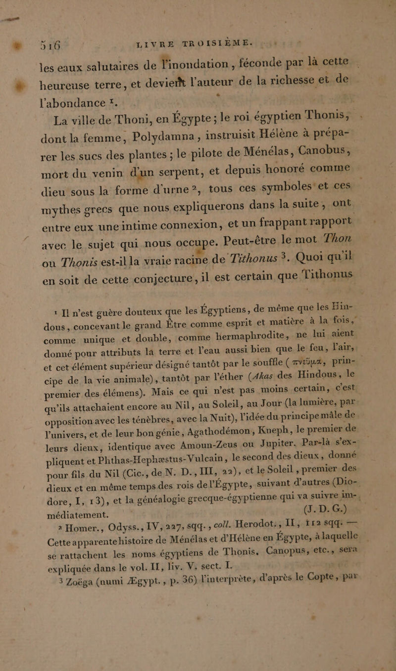 les eaux salutaires de Yinondation , feconde par là cette heureuse terre, et devierk l’auteur de la richesse et de l'abondance !. La ville de Thoni, en Égypte; le roi égyptien Thonis, dont la femme, Polydamna, instruisit Hélène à prépa- rer les sucs des plantes ; le pilote de Ménélas, Canobus, mort du venin dun serpent, et depuis honoré comine dieu sous la forme d'urne?, tous ces symboles: et ces mythes grecs que nous expliquerons dans la suite, ont entre eux une intime connexion, et un frappant rapport avec le sujet qui nous occupe. Peut-être le mot Thon on Thonis est-il la vraie racine de Tithonus 3, Quoi quil en soit de cette conjecture, il est certain que Tithonus ı Il n’est guère douteux que les Égyptiens, de même que les Hin- dous, concevant le grand Être comme esprit et matière à la fois, comme unique et double, comme hermaphrodite, ne lui aient donné pour attributs la terre et l’eau aussi bien que le feu, laits et cet élément supérieur désigné tantôt par le souffle (nvsôuæ, prin- cipe de la vie animale), tantôt par l'éther (Akas des Hindous, le premier des élémens). Mais ce qui n’est pas moins certain, c'est qu’ils attachaient encore au Nil, au Soleil, au Jour (la lumière, par opposition avec les ténèbres, avec la Nuit), l’idée du principe mâle de l'univers, et de leur bon génie, Agathodémon, Kneph, le premier de leurs dieux, identique avec Amoun-Zeus ou J upiter. Par-là s’ex- liquent et Phthas-Hephzstus-Vulcain , le second des dieux, donné pour fils du Nil (Cic., de N. D., III, 22), et le Soleil , premier des dieux et en même temps des rois de l'Égypte, suivant d’autres (Dio- dore, I, 13), et la généalogie grecque-égyptienne qui va suivre im-, médiatement. | (J. D. G.) 2 Homer., Odyss., IV, 227,sqq-;, coll. Herodot:, Il, ir2 sqq: — Cetteapparentehistoire de Ménélas et d'Hélène en Égypte, Alaquelle se rattachent les noms égyptiens de Thonis, Canopus, etc., sera expliquée dans le vol. IL, liv. V, sect. I. | 3 Zoëga (numi Ægypt., p- 36) l'interprète, d’après le Copte, par