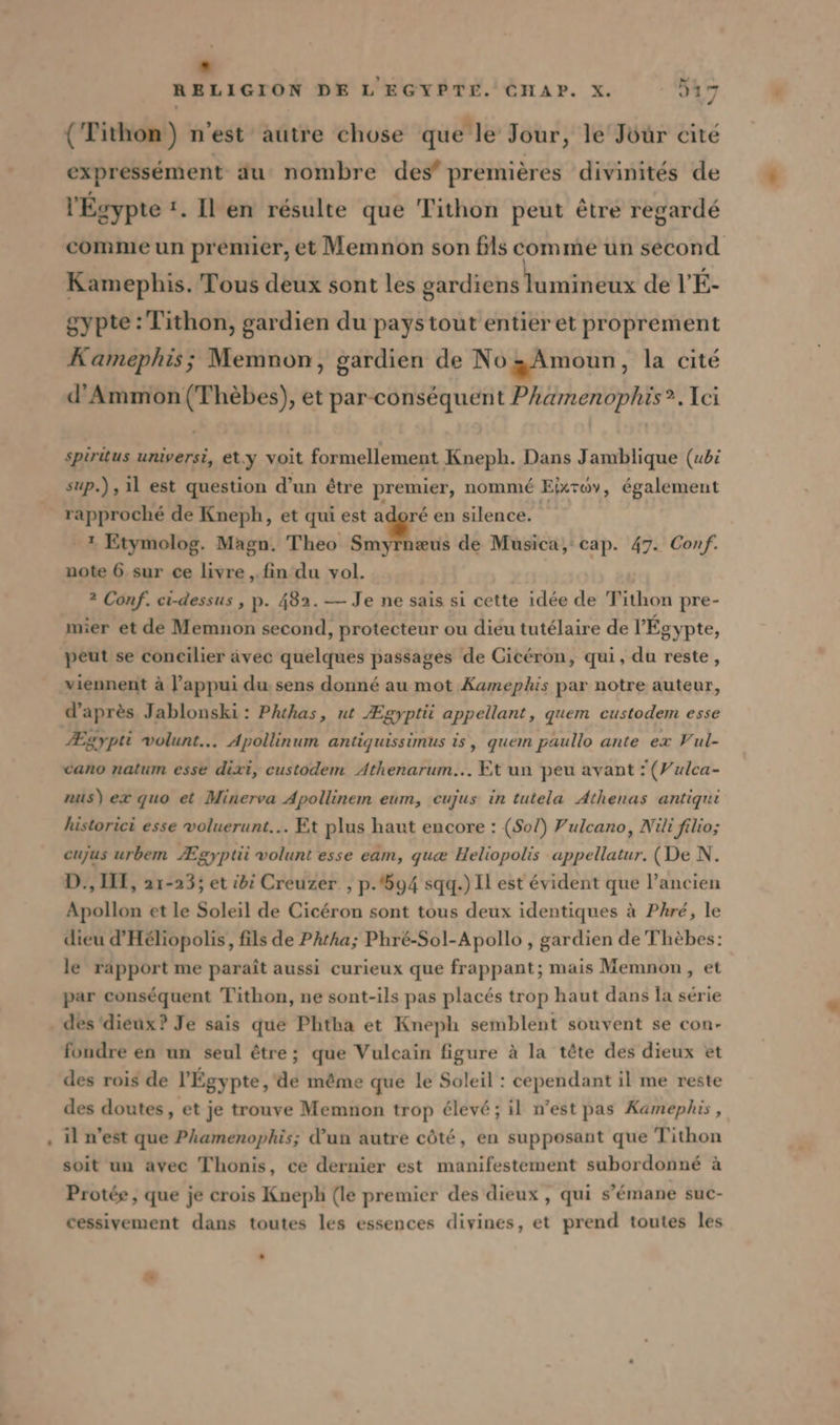 . RELIGION DE L EGYPTE. CHAP. X. 917 . , k À . WET, {Tithon) n'est autre chose que le Jour, le Jöur cite expressément au nombre des’ premières divinités de l'Egypte !. Il en résulte que Tithon peut être regardé comme un premier, et Memnon son fils comme un second Kamephis. Tous deux sont les gardiens lominéits de V'E- gypte : Tithon, gardien du pays tout entier et proprement Kamephis; Memnon, gardien de No „Amoun, la cité d’Ammon (Thèbes), et par-conséquent Phamenophis?.Ici spiritus universi, et.y voit formellement Kneph. Dans Jamblique (ubi sup.) , il est question d’un étre premier, nommé Eixroy, également rapproché de Kneph, et qui est adoré en silence. 4 Etymolog. Magn. Theo ah de Musica, cap. 47. Conf. note 6 sur ce livre , fin du vol. ? Conf. ci-dessus , p. 482. — Je ne sais si cette idée de Tithon pre- mier et de Memnon second, protecteur ou dieu tutélaire de l'Égypte, peut se concilier ävec quelques passages de Cicéron, qui, du reste, d’après Jablonski : Phthas, ut Ægyptii appellant, quem custodem esse Ægypti volunt... Apollinum antiquissimus is, quem paullo ante ex Vul- vano natum esse dixi, custodem Athenarum... Et un peu avant ’(Vulca- nus) ex quo et Minerva Apollinem eum, eujus in tutela Athenas antiqui historici esse voluerunt... Et plus haut encore : (Sol) Pulcano, Nil filio; cujus urbem Ægyptii volunt esse eam, qua Heliopolis appellatur. (De N. D, I, 21-23; et idi Creuzer , p.694 sqq.) Il est évident que l’ancien Apollon et le Soleil de Cicéron sont tous deux identiques à Phre, le dieu d’Heliopolis, fils de Phtha; Phré-Sol-Apollo , gardien de Thèbes: le rapport me paraît aussi curieux que frappant; mais Memnon, et par conséquent Tithon, ne sont-ils pas placés trop haut dans la série des ‘dieux? Je sais que Phtha et Kneph semblent souvent se con- fondre en un seul être; que Vulcain figure à la tête des dieux et des rois de l'Égypte, de même que le Soleil : cependant il me reste des doutes, et je trouve Memnon trop élevé ; il n’est pas Kamephis, il n’est que Phamenophis; d’un autre côté, en supposant que Tithon soit un avec Thonis, ce dernier est manifestement subordonné à Protée , que je crois Kneph (le premier des dieux , qui s’émane suc- cessivement dans toutes les essences divines, et prend toutes les