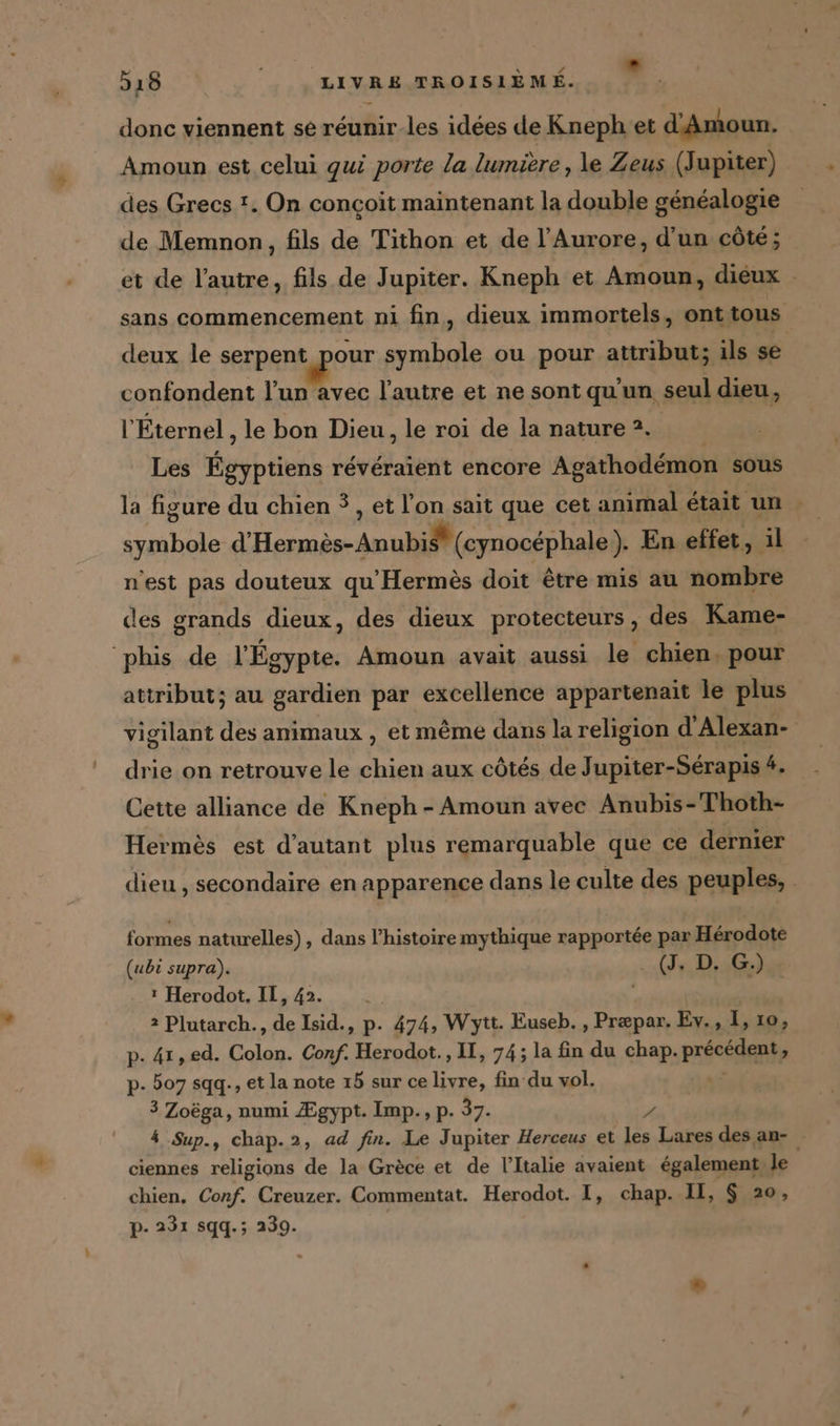 donc viennent se reunir.les idees de Kneph et d’Amoun. Amoun est celui qui porte la lumière, le Zeus (Jupiter) des Grecs !. On conçoit maintenant la double généalogie de Memnon, fils de Tithon et de l’Aurore, d'un côté; et de l’autre, fils de Jupiter. Kneph et Amoun, dieux sans commencement ni fin, dieux immortels, ont tous deux le serpen tour symbole ou pour attribut; ils se confondent l’un avec l’autre et ne sont qu'un seul dieu, l'Éternel , le bon Dieu, le roi de la nature 2. Les eve reveraient encore Agathodemon sous la figure du chien 3, et l’on sait que cet animal était un | symbole C'Hesracee An ar otén LAlEES En effet, il n’est pas douteux qu'Hermès doit être mis au nombre des grands dieux, des dieux protecteurs, des Kame- ‘phis de l'Égypte. Amoun avait aussi le chien. pour attribut; au gardien par excellence appartenait le plus vigilant des animaux , et même dans la religion d’Alexan- drie on retrouve le chien aux côtés de Jupiter-Serapis 4. Cette alliance de Kneph - Amoun avec Anubis-Thoth- Hermès est d'autant plus remarquable que ce dernier dieu , secondaire en apparence dans le culte des peuples, | formes naturelles), dans l’histoire mythique rapportée par Hérodote (ubi supra). ld G.) Herodot., IT, 42. 2 Plutarch., de Isid., p. 474, Wytt. Euseb. , Præpar. Ev., I, ıo, p. 41,ed. Colon. Conf. Herodot., II, 74; la fin du chap. précédent, «4 507 sqq., et la note 15 sur ce livre, fin du vol. 3 Zoëga, numi Ægypt. Imp., p. 37. ” 4 Sup., chap.2, ad fin. Le Jupiter Herceus et les Lares des an- ciennes religions de la Grèce et de l'Italie avaient également le chien. Conf. Creuzer. Commentat. Herodot. I, chap. II, $ 20, p- 231 sqq.; 239.