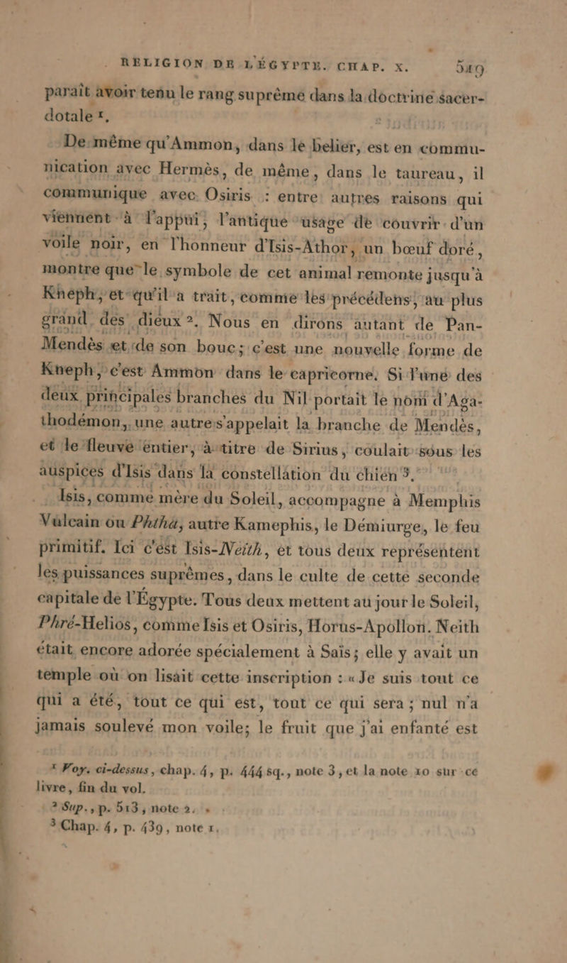 RE paraît avoir tenu le rang suprême dans la doctrine sacer- dotale £, De: m&amp;me qu’Ammon, dans le belier, est en commu- nication avec Hermès, de même, dans le taureau, il eig avec. Osiris SACS aufmes raisons qui viennent à l'appui, l'antique usage de couvrir. d'un voile noir, en l'honneur d’Isis- Athor, un bœuf doré, montre que” le symbole de cet animal remonte jusqu à Kheph, et: qu'il'a trait, comme les précédens, an plus grand des ‚dieux 2. Nous en dirons autant de Pan- Mendès et, de son bouc;':c’est une pauselle forme: de Mr ‚dest Aue ai le a Si EUR des et le fleuve éntier, Autitre de Sirius, coulait dus les auspices d’ Isis all, la constellation Au chien 9, ‚Isis, comme mere du Soleil , accompagne à Memphis Vélcain ou Phiha, autre Kamephis, le Demiurge, le feu primitif. Ici c'est Isıs-Neith, et tous deux representent les puissances suprêmes, dans le culte de cette seconde capitale de l'Égypte. Tous deux mettent au jour le Soleil, Phré-Helios, comme Isis et Osiris , Horus-Apollon. Neith était encore adorée spécialement à Sais; elle y avait un temple où on lisait cette inscription : «Je suis tout ce qui a été, tout ce qui est, tout ce qui sera; nul n'a jamais soulevé mon voile; le fruit que j'ai enfante est  Foy: ci-dessus , chap. 4, p. 444 5q., note 3 ,et la note 10 sur -cé livre, fin du vol. 2 Sup.,p. b13, note 2, » 3 Chap. 4, p. 439, note x,