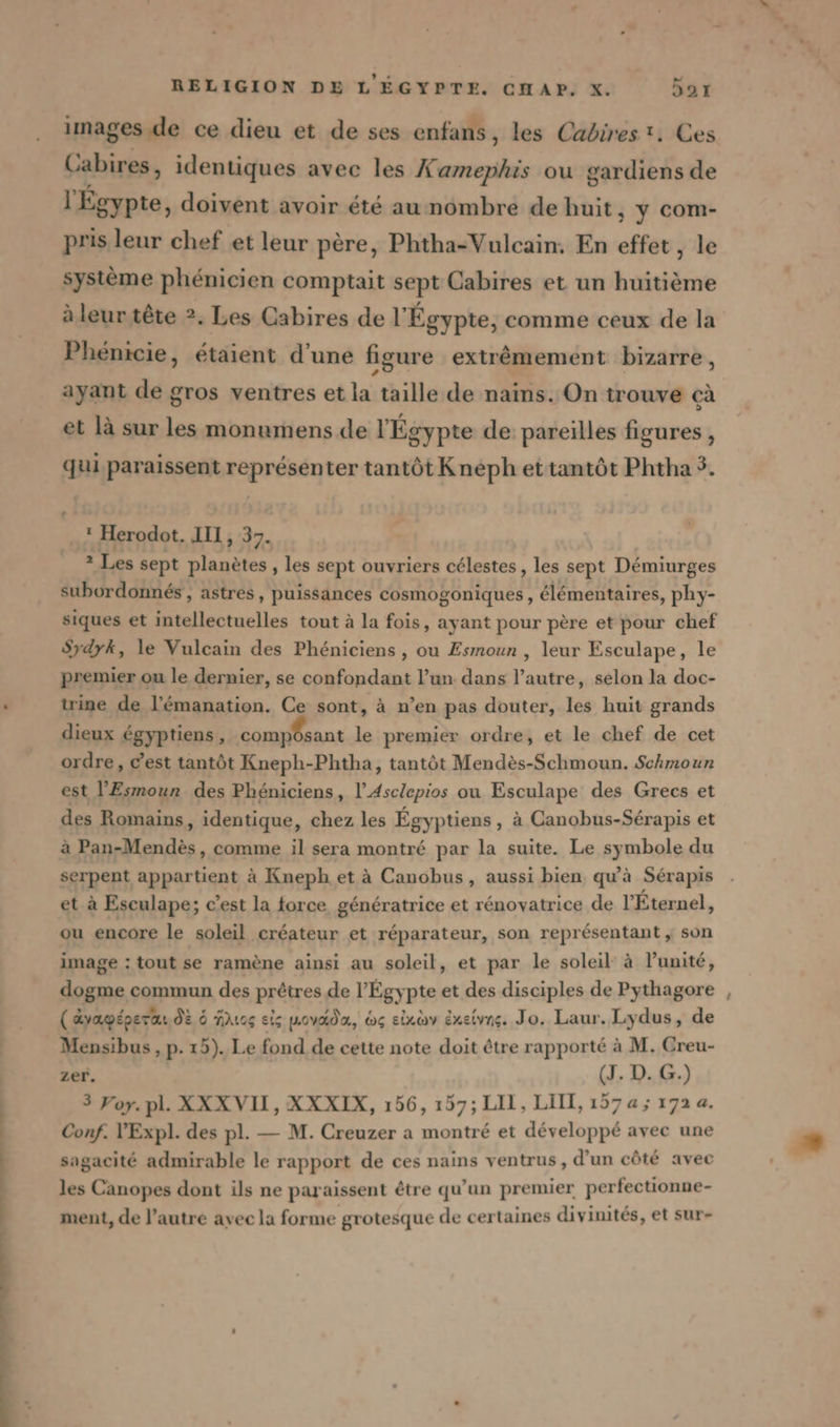 ph ne déni men de. = été ati te tt images de ce dieu et de ses enfans, les Cabirest. Ces Cabires, identiques avec les Keneegii ou gardiens de l'Égypte, doivent avoir été au nombre de huit ; ÿ com- pris leur chef et leur père, Phtha-Vulcain. En effet, le système phénicien comptait sept Cabires et un huitième à leur tête 2. Les Cabires del’ Égypte, comme ceux de la Phénicie, étaient d’une figure extrêmement bizarre, ayant de gros ventres et la taille de nains. On trouve cà et là sur les monumens de l'Égypte de pareilles figures , qui paraissent représenter tantôt Kneph ettantôt Phtha 5. ‘ Herodot. III, 37. 2 Les sept planètes, les sept ouvriers célestes , les sept Démiurges subordonnés , astres, puissances cosmogoniques, élémentaires, phy- siques et intellectuelles tout à la fois, ayant pour père et pour chef Sydyk, le Vulcain des Phéniciens , ou Esmoun , leur Esculape, le premier ou le dernier, se confondant l’un dans l’autre, selon la doc- trine de l’&amp;manation. Ce sont, à n’en pas douter, les huit grands dieux égyptiens, composant le premier ordre, et le chef de cet ordre, C’est tantôt Kneph-Phtha, tantôt Mendès-Schmoun. Schmoun est l’Esmour des Phéniciens, l’Asclepios ou Esculape des Grecs et des Romains, identique, chez les Égyptiens, à Canobus-Sérapis et serpent appartient à Kneph et à Canobus, aussi bien qu'à Sérapis et à Esculape; c’est la force, génératrice et rénovatrice de l'Éternel, ou encore le soleil créateur et réparateur, son représentant , son image : tout se ramène ainsi au soleil, et par le soleil à l'unité, dogme commun des prêtres de l'Égypte et des disciples de Pythagore ( ayagépera dE 6 Mus eis wovada, &amp;g eixavy éxeivns. Jo. Laur. Lydus, de Mensibus, p. 15). Le fond de cette note doit être rapporté à M. Creu- zer. (J. D. G.) 3 Yoy. pl. XXXVII, XXXIX, 156, 157; LIL, LITI, 157a; 172 a. Conf. V'Expl. des pl. — M. Creuzer a montré et développé avec une sagacité admirable le rapport de ces nains ventrus, d’un côté avec les Canopes dont ils ne paraissent être qu’un premier perfectionne- ment, de l’autre avec la forme grotesque de certaines divinités, et sur- —