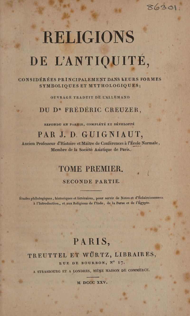 Ne, a | + * RELIGIONS DE L'ANTIQUITÉ, CONSIDÉRÉES PRINCIPALEMENT DANS &amp;EURS FORMES SYMBOLIQUES ET MYTHOLOGIQUES; OUVRAGE TRADUIT DE L’ALLEMAND 2 DU D® FREDERIC CREUZER, REFONDU EN PARŒIE, COMPLETE ET DÉVELOPPÉ PAR J. D. GUIGNIAUT, Ancien Professeur d’Histoire et Maître de Conférences à l’École Normale, Membre de la Société Asiatique de Paris. TOME PREMIER. SECONDE PARTIE. Études philologiques , historiques et littéraires, pour servir de Notes et d’Éclaircissemens à l’Introduction, et aux Religions de l’Inde, de la Perse et de l’ Égypte. % + + à BR 0 TREUTTEL ET WÜRTZ, LIBRAIRES, dis RUE DE BOURBON, N° 17. A STRASBOURG ET A LONDRES, MÊME MAISON DE COMMERCE. er h M DCCC XXV. : “