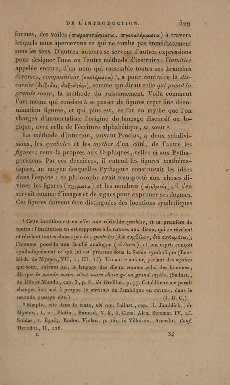 % à formes, des voiles ( D'ÉPATETÉTUOTO &gt; pouver à travers lesquels nous apercevons ce qui ne tombe pas immédiatement sous les sens. D’autres auteurs se servent d’autres expressions pour désigner l'une ou l’autre méthode d’instruire : l’éntuitive appelée encore, d’un nom qui rassemble toutes ses branches diverses, compositions (ruySyuaræ) ', a pour contraire la dis- cursive (die&amp;odes, ekad uen), comme qui dirait celle qui prend la grande route, la méthode du raisonnement. Voilà comment l’art même qui consiste à. se passer de figures reçut une déno- mination. figurée, et qui plus est, ce fut un mythe que l’on gique, avec celle de l'écriture alphabétique, sa sœur 2. La méthode d’intuition, suivant Proclus, a deux subdivi- sions, les symboles et les mythes d’un côté, de l’autre les figures; ceux-là propres aux Orphiques , celles-ci aux Pytha- goriciens. Par ces dernières, il entend les figures mathéma- tiques, au moyen desquelles Pythagore construisait les idées dans l’espace : ce philosophe avait transporté aux choses di- vines les figures (oyiuarz) et les nombres ( épOpous); il s’en servait comme d'images et de signes pour exprimer ses dogmes. Ces figures doivent être distinguées des locutions symboliques a? # Cette intuitiom\est en effet une véritable synthèse, et la première de toutes : l'institution en.est rapportée à la nature, aux dieux, qui se révèlent et révèlent toutes choses par des symboles (dı&amp; cuuGdlwy, dix cuybnuéroy); l'homme possède une faculté analogue ( obvdscty ), et son esprit conçoit blich. de Myster., VIT, 1; III, 15). Un autre auteur, parlant des mythes quisont, suivant lui, le langage des dieux comme celui des hommes, dit que le monde entier n'est autre chose qu'un grand mythe. (Sallust., de Diis et Mundo, cap. 3, p. 8,, ibi Orellius, p. 77. Cet éditeur me parait changer fort mal à propos le ouydesıv de Jamblique en obvectv, dans le seconde passage cité.) (J. D. G.) 2 Simplic. cité dans le texte, ubi sup. Sallust., cap. be dr ‚de Myster. ,I, 21. Plotin., Ennead. V, 8, 6. Clem. Alex. SEEN IV, 25. Suidas, v. Eau. Eudae. Yiolar, «3 P- 159 in Villoison. Anecdot. Conf. Herodot., II, 126. I. | 34