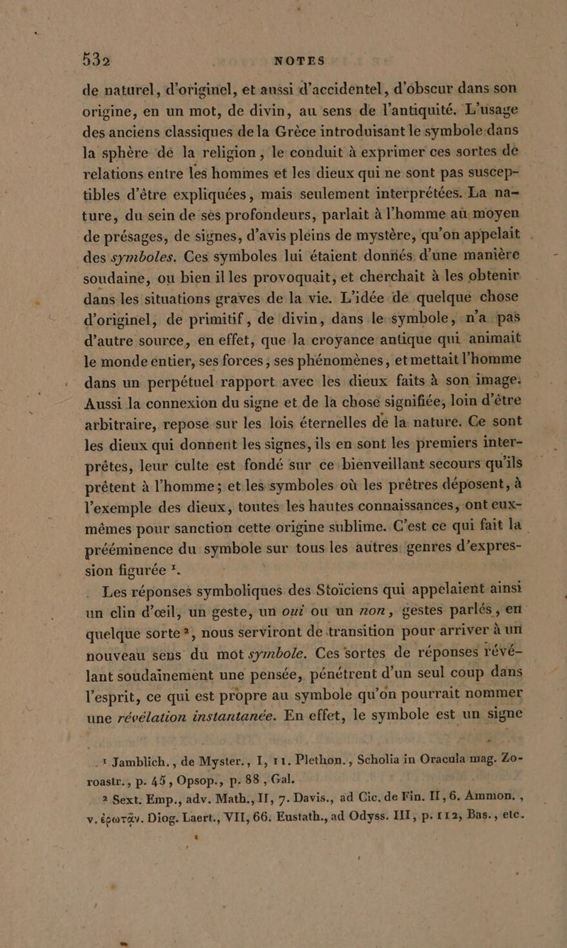 de naturel, d’originel, et aussi d’accidentel, d’obseur dans son origine, en un mot, de divin, au sens de l'antiquité. L'usage des anciens classiques de la Grèce introduisant le symbole:dans la sphère dé la religion, le conduit à exprimer ces sortes de relations entre les hommes et les dieux qui ne sont pas suscep- tibles d’être expliquées, mais seulement interprétées. La na- ture, du sein de ses profondeurs, parlait à l’homme aù moyen de présages, de signes, d’avis pleins de mystère, qu’on appelait des symboles. Ces symboles lui étaient dontiés d’une manière soudaine, ou bien il les provoquait, et cherchait à les obtenir dans les situations graves de la vie. L'idée de quelque chose d’originel, de primitif, de divin, dans le symbole, n’a pas d’autre source, en effet, que la croyance antique qui animait le monde entier, ses forces , ses phénomènes, etmettait l’homme dans un perpétuel rapport avec les dieux faits à son image: Aussi la connexion du signe et de la chose signifiée, loin d’être arbitraire, repose sur les lois éternelles dé la nature. Ce sont les dieux qui donnent les signes, ils en sont les premiers inter- prêtes, leur culte est fondé sur ce bienveillant secours qu’ ils prêtent à l'homme; et les symboles où les prêtres déposent, à l'exemple des dieux, toutes les hautes connaissances, ont eux- mêmes pour sanction cette origine sublime. C’est ce qui fait la prééminence du symbole sur tous les autres: genres d’expres- sion figurée *. Les réponses symboliques des Stoiciens qui appelaient ainsi un clin d'œil, un geste, un oui ou un nor, gestes parlés . en quelque sorte?, nous serviront de transition pour arriver à un nouveau seus dé mot symbole. Ces sortes de réponses r'Évé- lant soudainement une pensée, peneipent d’un seul coup dans l'esprit, ce qui est propre au symbole qu’on pourrait nommer une révélation instantanée. En effet, le symbole est un signe -* Jamblich., de Myster., I, 11. Plethon. , Scholia in Oracula mag. Zo- roastr., p- 45, Opsop., p: 88 , Gal. 2 Sext. Emp., adv. Math., II, 7. Davis., ad Cic. de Fin. II,6. Amnıon. , v. éowräv. Diog. Laert., VIT, 66. Eustath., ad Odyss. IT, p. 112, Bas., etc. r