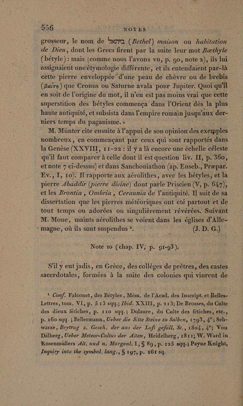 ev» s 306 | NOTES grosseur, le nom de Inn’ (Bethel) maison ou habitation de Dieu, dont les Grecs firent par la suite leur mot Bæthyle (bétyle) : mais (comme nous l’avons vu, p. 90, note 2), ils lui assignaient une étymologie différente, et ils entendaient par-là cette pierre enveloppée” d’une peau de chèvre ou de brebis (Baæirn) que Cronus ou Saturne avala pour Jupiter. Quoi qu'il en soit de l’origine du mot, il n’en est pas moins vrai que cette superstition des bétyles commença dans l'Orient dès la plus haute antiquité, et subsista dans l'empire romain jusqu'aux der- niers temps du paganisme. » + SR M. Münter cite ensuite à l’appui de son opinion des exemples nombreux, en commençant par ceux qui sont rapportés dans la Genèse (XXVIII, 11-22 : il y a là encore une échelle céleste qu'il faut comparer à celle dont il est question liv. II, p. 360, et note 7 ci-dessus) et dans Sanchoniathon (ap. Euseb., Præpar. Ev., I, 10). Il rapporte aux aérolithes, avec les bétyles, et la pierre Abaddir (pierre divine) dont parle Priscien (V, p. 647), et les Brontia , Ombria, Ceraunia de l'antiquité. Il suit de sa dissertation que les pierres météoriques ont été partout et de tout temps ou adorées ou singulièrement révérées. Suivant M. Mone, maints aérolithes se voient dans les églises d’Alle- * magne, où ils sont suspendus © (J. D. G.) Note 10 (chap. IV, p. 91-93). S’il y eut jadis, en Grèce, des colléges de prêtres, des castes sacerdotales, formées à la suite des colonies qui vinrent de 1 Conf. Falconet, des Bétyles , Mem. de l’Acad. des Inscript. et Belles- Lettres, tom. VI, p. 5 13 sqq.; Ibid. XXIII, p- 213; De Brosses, du Culte des dieux fetiches, p. 110 sqq.; Dulaure, du Culte des fetiches, etc., p- 160 sqq. ; Bellermann, Ueber die Sitte Steine zu Salben, 1793, 4°; Sch- warze, Beytrag z. Gesch. der aus der Luft gefall. St., 1804, 4°; Vou Dälberg, Ueber Meteor-Cultus der Alten, Heidelberg, 1811; W. Ward in, Rosenmullers Alt. und n. Morgenl:1,$ 89, p. 125 sqq.; Payne Knight, Inquiry into the symbol. lang., $ 197, p. 16r sq.