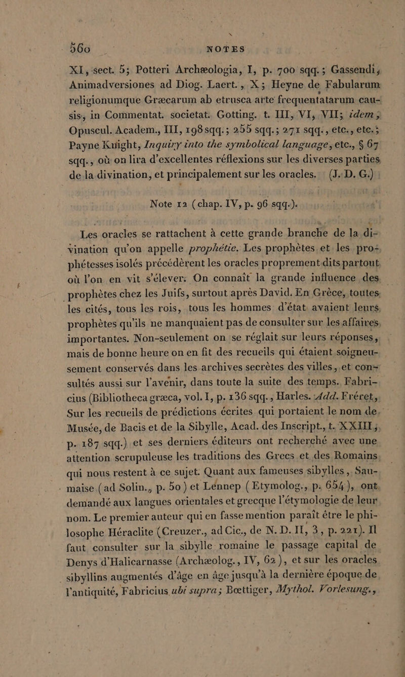 N als NOTES XI, sect. 5; Potteri Archæologia, I, p. 700 sqq.; Gassendi, Animadversiones ad Diog. Laert., X; Heyne. de Fabularum religionumque Græcarum ab etrusca arte fr equentatarum cau- sis, in Commentat. societat. Gotting. t. III, VI, VII; idem, Opuseul. Academ., III, 198 qq. ; 255 sqq.; 271 sqq., etc, ete.; Payne Kuight, Inquiry into the symbolical language,ete., $ 67 sqq. , où on lira d’excellentes réflexions sur les diverses parties | de la divination, et principalement sur les oracles. : (JD. G.) Note 12 (chap. IV, p. 96 sgg-): Les oracles se rattachent à cette grande branche de la di- _Vination qu'on appelle prophétie. Les prophètes. et les pro: phétesses isolés précédèrent les oracles proprement.dits partout où l’on en vit s'élever: On connaît la grande influence des _prophètes chez les Juifs, surtout après David. En Grèce, toutes: les cités, tous les rois, tous les hommes d'état: avaient leurs prophètes qu’ils ne manquaient pas de consulter sur les affaives importantes. Non-seulement on 'se réglait sur leurs réponses, mais de bonne heure on en fit des recueils qui étaient soigneu- sement conservés dans les archives secrètes des villes, et con- sultés aussi sur l'avenir, dans toute la suite des temps. Fabri-. cius (Bibliotheca græca, vol. I, p. 136 sqq., Harles. 444. Fréret, Sur les recueils de prédictions écrites qui portaient le nom de, Musée, de Bacis et de la Sibylle, Acad. des Inscript., t. X XIIE, p. 187 sqq.).et ses derniers éditeurs ont recherché avec une attention scrupuleuse les traditions des Grecs et des Romains, qui nous restent à ce sujet. Quant aux fameuses sibylles ,. Sau- - maise.(ad Solin., p. 50) et Lennep ( Etymolog., p: 654), ont, demandé aux langues orientales et grecque l'étymologie de leur nom. Le premier auteur qui en fasse mention paraît être le phi- losophe Héraclite (Creuzer., ad Cic., de N.D.II, 3, p. 221). Il faut consulter sur la sibylle romaine le passage capital de Denys d’ Halicarnasse (Archæolog., IV, 62), et sur les oracles. _sibyllins augmentés d'âge en âge jusqu’à la dernière époque. de l'antiquité, ge supra; Bœttiger, Mythoi. Vorlesung.,