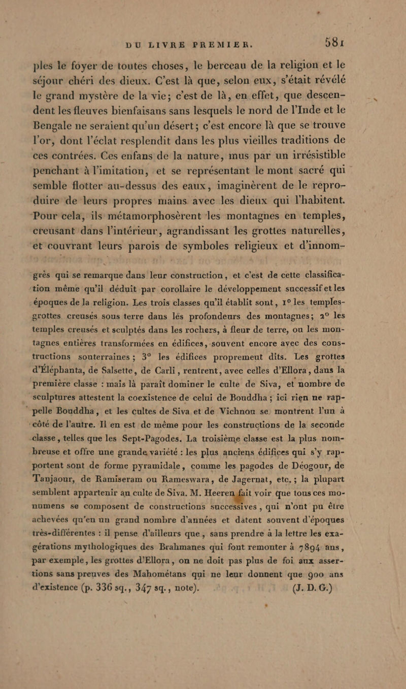 ples le foyer de toutes choses, le berceau de la religion et le séjour chéri des dieux. C’est là que, selon eux, s'était révélé le grand mystère de la vie; c’est de là, en effet, que descen- dent les fleuves bienfaisans sans lesquels le nord de l'Inde et le Bengale ne seraient qu'un désert; c’est encore là que se trouve l'or, dont l'éclat resplendit dans les plus vieilles traditions de ces contrées. Ces enfans de la nature, mus par un irrésistible penchant à l’imitation, et se représentant le mont sacré qui semble flotter au-dessus des eaux, imaginèrent de le repro- duire de leurs propres mains avec les dieux qui l'habitent. Pour cela, ils métamorphosèrent ‘les montagnes en temples, creusant dans l’intérieur, agrandissant les grottes naturelles, et'couvrant leurs parois de symboles religieux et d’innom- grès qui se remarque dans leur construction, et c'est de cette classifica- ‘tion même qu’il déduit par corollaire le développement successif et les époques de la religion. Les trois classes qu’il établit sont, 1° les temples- grottes creusés sous terre dans les profondeurs des montagnes; 2° les temples creusés et sculptés dans les rochers, à fleur de terre, ou les mon- tagnes entières transformées en édifices, souvent encore avec des cons- tructions souterraines ; 3° les édifices propremeut dits. Les grottes d’Elephanta, de Salsette, de Carli, rentrent, avec celles d’Ellora, dans la première classe : mais là paraît dominer le culte de Siva, et nombre de sculptures attestent la coexistence de celui de Bouddha ; ici rien ne rap- pelle Bouddha, et les cultes de Siva et de Vichnou se montrent l’un a “côté de l’autre. Il en est de même pour les constructions de la seconde classe , telles que les Sept-Pagodes. La troisième classe est la plus nom- breuse et offre une grande variété : les plus anciens édifices qui s’y rap- portent sont de forme pyramidale, comme les pagodes de Déogour, de Tanjaour, de Ramiseram ou Rameswara, de Jagernat, etc. ; la plupart semblent appartenir au culte de Siva. M. Heeren fait voir que tous ces mo- numens se composent de constructions successives , qui n'ont pu être achevées qu’en un grand nombre d'années et datent souvent d’epoques très-différentes : il pense d'ailleurs que, sans prendre à la lettre les exa- gérations mythologiques des Brahmanes qui font remonter à 7894 ans, par exemple, les grottes d’Ellora, on ne doit pas plus de foi aux asser- tions sans preuves des Mahométans qui ne leur donnent que 900 ans d'existence (p. 336 sq., 347 sq., note). (J. D.G.)