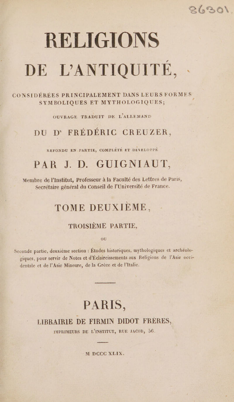 € / # ë* or % 26 BON, RELIGIONS DE L'ANTIQUITÉ, : CONSIDÉRÉES PRINCIPALEMENT DANS LEURS FORMES SYMBOLIQUES ET MYTHOLOGIQUES; d OUVRAGE TRADUIT DE L’ALLEMAND DU D‘ FRÉDÉRIC CREUZER, REFONDU EN PARTIE, COMPLETE ET DÉVELOPPÉ PAR J. D. GUIGNIAUT, Membre de l’Institut, Professeur à la Faculté des Lettres de Paris, Secrétaire général du Conseil de l'Université de France. TOME DEUXIÈME. TROISIÈME PARTIE, OU Seconde partie, deuxième section : Études historiques, mythologiques et archéolo- giques, pour servir de Notes et d’Éclaircissements aux Religions de PAsie occi- dentale et de l’Asie Mineure, de la Grèce et de l'Italie. PARIS, LIBRAIRIE DE FIRMIN DIDOT FRERES, IMPRIMEURS DE L'INSTITUT, RUE JACOB, 56. seen: M DCCC XLIX.