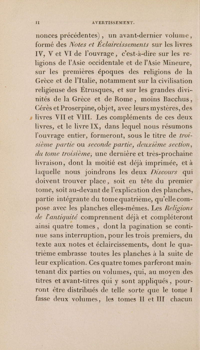 nonces précédentes), un avant-dernier volume, formé des Notes et Eclaircissements sur les livres IV, Vet VI de l'ouvrage, c’est-à-dire sur les re- ligions de l’Asie occidentale et de Asie Mineure, sur les premières époques des religions de la Grèce et de l’Ttalie, notamment sur la civilisation religieuse des Étrusques, et sur les grandes divi- nités de la Grèce et de Rome, moins Bacchus, Ceres et Proserpine, objet, avec leurs mystères, des livres VIT et VIII. Les compléments de ces deux livres, et le livre IX, dans lequel nous resumons louvrage entier, formeront, sous le titre de zror- sieme partie ou seconde partie, deuxième section, du tome troisieme, une derniere et tres-prochaine livraison, dont la moitié est déjà imprimée, et à laquelle nous joindrons les deux Péscours qui doivent trouver place, soit en tête du premier tome, soit au-devant de l'explication des planches, partie intégrante du tome quatrième, qu’elle com- pose avec les planches elles-mêmes. Les Religions de l'antiquité comprennent déjà et compléteront ainsi quatre tomes, dont la pagination se conti- nue sans interruption, pour les trois premiers, du texte aux notes et éclaircissements, dont le qua- trième embrasse toutes les planches à la suite de leur explication. Ces quatre tomes parferont main- tenant dix parties ou volumes, qui, au moyen des titres et avant-titres qui y sont appliqués, pour- ront être distribués de telle sorte que le tomıe I fasse deux volumes, les tomes II et III chacun