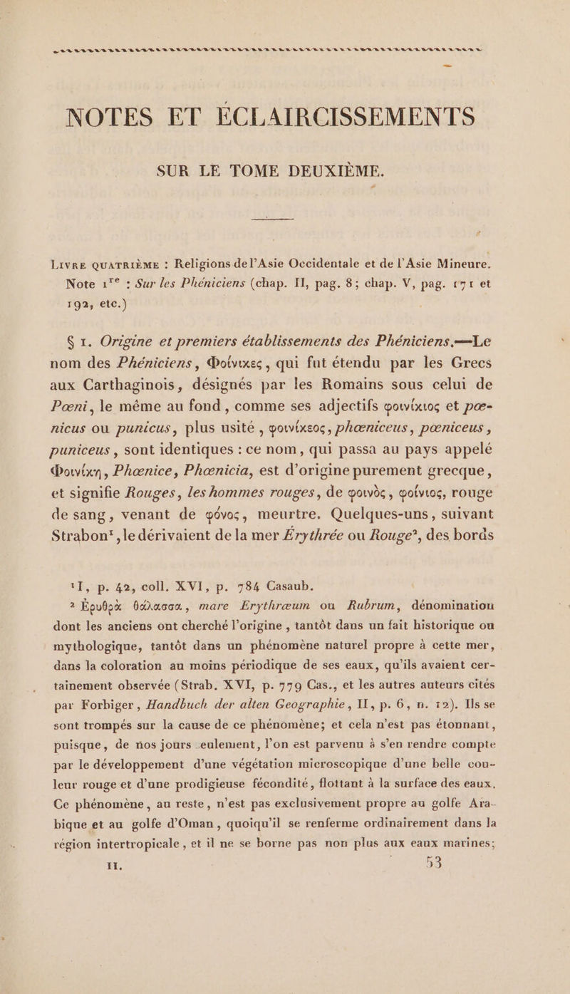 nur sus waere sau nun nen un nn vu nu nun u us en u LEE GER LEE RER SEE D EE ER D NOTES ET ECLAIRCISSEMENTS SUR LE TOME DEUXIÈME. Livre QUATRIÈME : Religions de l’Asie Occidentale et de l'Asie Mineure. Note ı° : Sur les Phéniciens (chap. Il, pag. 8; chap. V, pag. r7r et 192, etc.) $ r. Origine et premiers établissements des Phéniciens.—Le nom des Phéniciens, ®otvıxes, qui fut étendu par les Grecs aux Carthaginois, désignés par les Romains sous celui de Poeni, le même au fond , comme ses adjectifs gowixıog et pæ- nicus où punicus, plus usité , gotvixeos, pheeniceus, pœniceus , puniceus , sont identiques : ce nom, qui passa au pays appelé Dorvixn, Phoenice, Phoenicia, est d’origine purement grecque, et signifie Rouges, les hommes rouges, de ooivès, Yotvıog, rouge de sang, venant de ôvos, meurtre. Quelques-uns, suivant Strabon' ‚le dérivaient de la mer Érythrée ou Rouge”, des bords 11, p. 42, coll. XVI, p. 784 Casaub. 2 Epudox daracca, mare Erythreum ou Rubrum, dénomination dont les anciens ont cherché l’origine , tantôt dans un fait historique ou mythologique, tantôt dans un phénomène naturel propre à cette mer, dans la coloration au moins périodique de ses eaux, qu’ils avaient cer- tainement observée (Strab. XVI, p. 779 Cas., et les autres auteurs cités par Forbiger, Handbuch der alten Geographie, II, p. 6, n. 12). Ils se sont trompes sur la cause de ce phénomène; et cela n’est pas étonnant, puisque, de nos jours .eulemient, l’on est parvenu à s’en rendre compte par le développement d’une végétation microscopique d’une belle cou- leur rouge et d’une prodigieuse fécondité, flottant à la surface des eaux. Ce phénomène, au reste, n’est pas exclusivement propre au golfe Ara- bique et au golfe d’Oman , quoiqu'il se renferme ordinairement dans la région intertropicale , et il ne se borne pas non plus aux eaux marines;