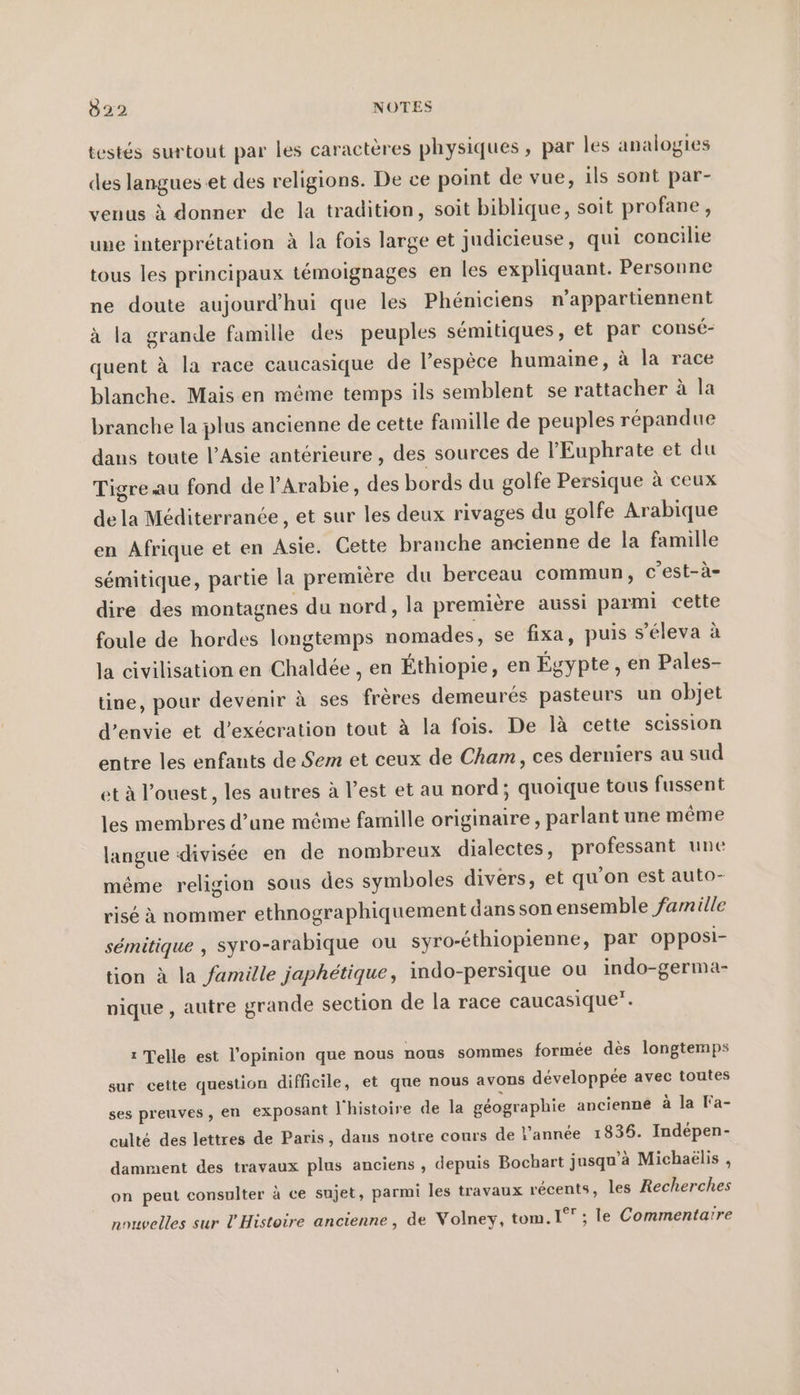 testés surtout par les caractères physiques , par les analogies des langues et des religions. De ce point de vue, ils sont par- venus à donner de la tradition, soit biblique, soit profane, une interprétation à la fois large et judicieuse, qui concilie tous les principaux témoignages en les expliquant. Personne ne doute aujourd'hui que les Phéniciens n’appartiennent à la grande famille des peuples semitiques, et par consé- quent à la race caucasique de l'espèce humaine, à la race blanche. Mais en même temps ils semblent se rattacher à la branche la plus ancienne de cette famille de peuples répandue dans toute l’Asie antérieure , des sources de l'Euphrate et du Tigre au fond de l'Arabie, des bords du golfe Persique à ceux de la Méditerranée , et sur les deux rivages du golfe Arabique en Afrique et en Asie. Cette branche ancienne de la famille sémitique, partie la première du berceau commun, c’est-a- dire des montagnes du nord, la premiere aussi parmi cette foule de hordes longtemps nomades, se fixa, puis s’eleva à la civilisation en Chaldée , en Éthiopie, en Égypte, en Pales- tine, pour devenir à ses frères demeurés pasteurs un objet d’envie et d’execration tout à la fois. De là cette scission entre les enfants de Sem et ceux de Cham, ces derniers au sud et à l’ouest, les autres à l’est et au nord; quoique tous fussent les membres d’une méme famille originaire , parlant une même langue divisée en de nombreux dialectes, professant une même religion sous des symboles divers, et qu'on est auto- rise à nommer ethnographiquement dans son ensemble famille sémitique , syro-arabique ou syro-éthiopienne, par opposi- tion à la famille japhétique, indo-persique ou indo-germa- nique , autre grande section de la race caucasique”. ı Telle est l'opinion que nous nous sommes formée dès longtemps sur cette question difficile, et que nous avons développée avec toutes ses preuves , en exposant l'histoire de la géographie ancienne à la Fa- culté des lettres de Paris, dans notre cours de l’année 1836. Indépen- damment des travaux plus anciens , depuis Bochart jusqu’à Michaelis , on peut consulter à ce sujet, parmi les travaux récents, les Recherches nouvelles sur l'Histoire ancienne, de Volney, tom. 1° ; le Commentaïre