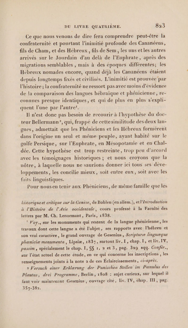 Ce que nous venons de dire fera comprendre peut-être la confraternite et pourtant l’inimitie profonde des Cananéens, fils de Cham, et des Hébreux, fils de Sem , les uns et les autres arrivés sur le Jourdain d'au delà de l’Euphrate, après des migrations semblables , mais à des époques différentes; les Hébreux nomades encore, quand déjà les Cananéens étaient depuis longtemps fixés et civilisés. L’inimitié est prouvée par l’histoire ; la confraternité ne ressort pas avec moins d’évidence de la comparaison des langues hébraïque et phénicienne, re- connues presque identiques, et qui de plus en plus s’expli- quent l’une par l’autrer. Il n’est donc pas besoin de recourir à l’hypothèse du doc- teur Bellermann?, qui, frappé de cettesimilitude des deux lan- gues, admettait que les Phéniciens et les Hébreux formérent dans l’origine un seul et même peuple, ayant habité sur le golfe Persique, sur l’Euphrate, en Mésopotamie et en Chal- dée. Cette hypothèse est trop restreinte, trop peu d’accord avec les témoignages historiques ; et nous eroyons que la nôtre, à laquelle nous ne saurions donner ict tous ses déve- loppements, les concilie mieux, soit entre eux, soit avec les faits linguistiques. Pour nous en tenir aux Phéniciens, de même famille que les historique et critique sur la Gerèse, de Bohlen (en allem.), etl’/Zntroduction à l'Histoire de l'Asie occidentale, cours professé à la Faculté des lettres par M. Ch. Lenormant, Paris, 1838. ! Yoy., sur les monuments qui restent de la langue phénicienne, les travaux dont cette langue a été l’objet, ses rapports avec l’hébreu et son vrai caractère , le grand ouvrage de Gesenius , Scripturæ linguæque phæniciæ monumenta , Lipsiæ, 1837, surtout liv.I, chap. I, etliv.IV, passim , spécialement le chap. I, $$ 1, 2 et 3, pag. 329 sqq. Confér., sur l’état actuel de eette étude, en ce qui concerne les inscriptions , les renseignements joints à la note 2 de ces Éclaircissements, ci-après. 2 Versuch einer Erklerung der Punischen Stellen im Poenulus des Plautus, drei Programme, Berlin, 1808 : sujet curieux, sur lequel il faut voir maintenant Gesenius , ouvrage cité, liv. IV, chap. III, pag. 357-382. |